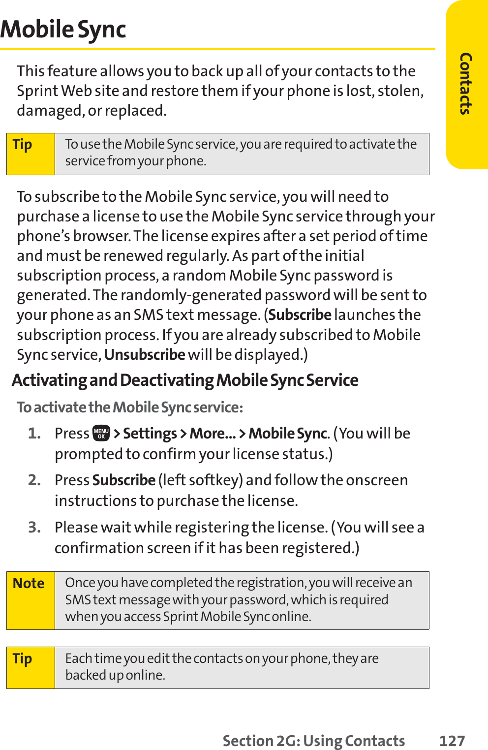 Section 2G: Using Contacts 127Mobile SyncThis feature allows you to back up all of your contacts to theSprint Web site and restore them if your phone is lost, stolen,damaged, or replaced.To subscribe to the Mobile Sync service, you will need topurchase a license to use the Mobile Sync service through yourphone’s browser. The license expires after a set period of timeand must be renewed regularly. As part of the initialsubscription process, a random Mobile Sync password isgenerated. The randomly-generated password will be sent toyour phone as an SMS text message. (Subscribe launches thesubscription process. If you are already subscribed to MobileSync service, Unsubscribe will be displayed.)Activating and Deactivating Mobile Sync ServiceTo activate the Mobile Sync service:1. Press  &gt; Settings &gt; More... &gt; Mobile Sync. (You will beprompted to confirm your license status.)2. Press Subscribe (left softkey) and follow the onscreeninstructions to purchase the license.3. Please wait while registering the license. (You will see aconfirmation screen if it has been registered.)Tip Each time you edit the contacts on your phone, they arebacked up online.Note Once you have completed the registration, you will receive anSMS text message with your password, which is requiredwhen you access Sprint Mobile Sync online.Tip To use the Mobile Sync service, you are required to activate theservice from your phone.Contacts