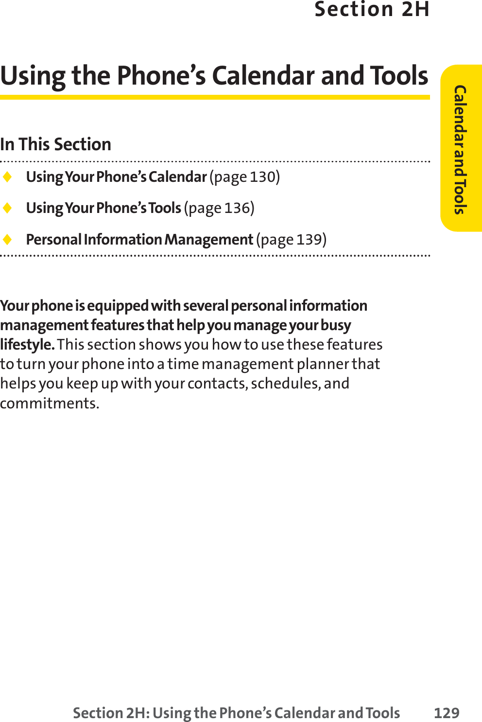 Section 2H: Using the Phone’s Calendar and Tools 129Section 2HUsing the Phone’s Calendar and ToolsIn This Section⽧Using Your Phone’s Calendar (page 130)⽧Using Your Phone’s Tools (page 136)⽧Personal Information Management (page 139)Your phone is equipped with several personal informationmanagement features that help you manage your busylifestyle.This section shows you how to use these featuresto turn your phone into a time management planner thathelps you keep up with your contacts, schedules, andcommitments.Calendar andTools