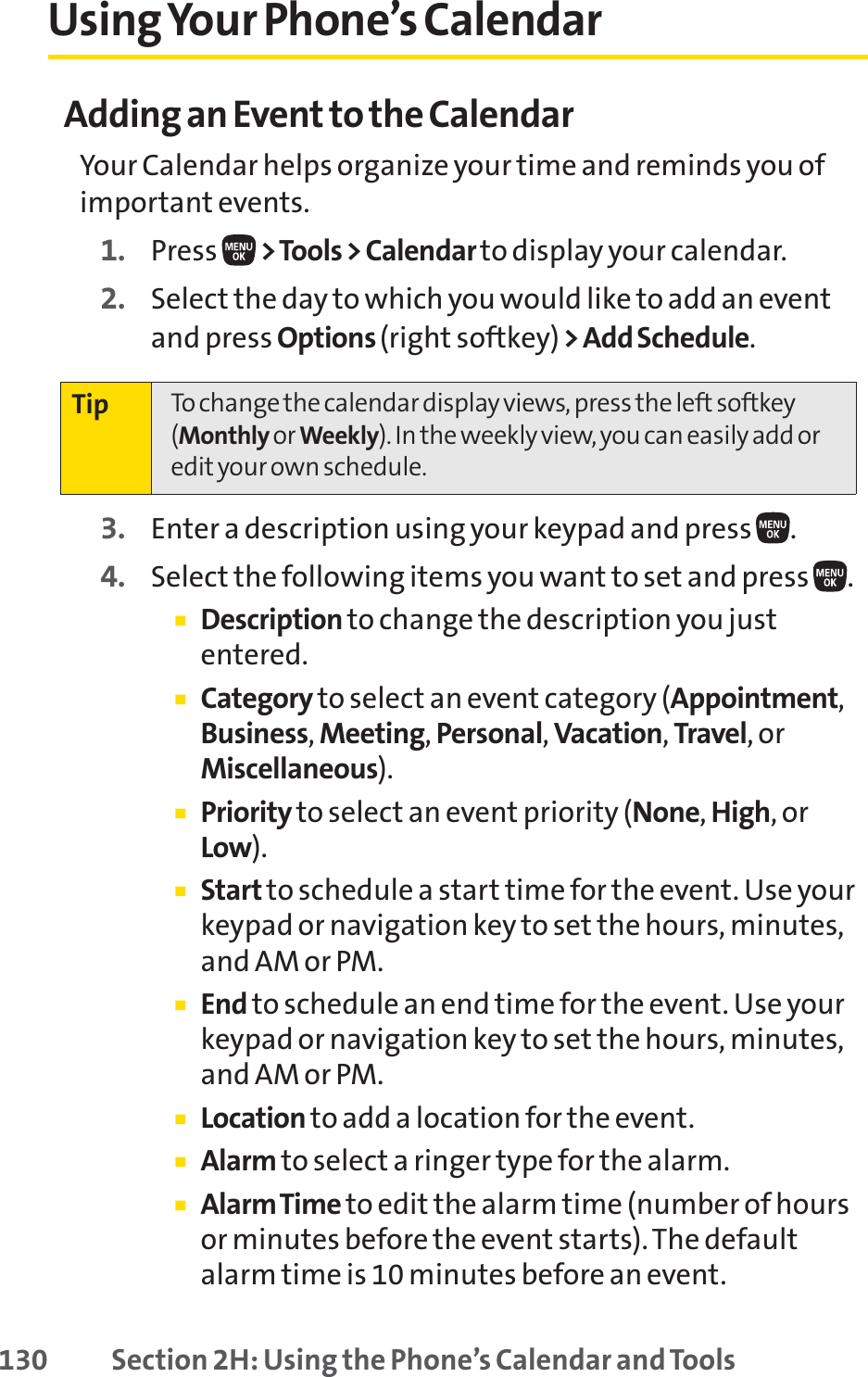 130 Section 2H: Using the Phone’s Calendar and ToolsUsing Your Phone’s CalendarAdding an Event to the CalendarYour Calendar helps organize your time and reminds you ofimportant events.1. Press  &gt;Tools &gt; Calendar to display your calendar.2. Select the day to which you would like to add an eventand press Options (right softkey)&gt; Add Schedule.3. Enter a description using your keypad and press .4. Select the following items you want to set and press .䡲Description to change the description you justentered.䡲Category to select an event category (Appointment,Business,Meeting,Personal,Vacation,Travel,orMiscellaneous).䡲Priority to select an event priority (None,High,orLow).䡲Start to schedule a start time for the event. Use yourkeypad or navigation key to set the hours, minutes,and AM or PM.䡲End to schedule an end time for the event. Use yourkeypad or navigation key to set the hours, minutes,and AM or PM.䡲Location to add a location for the event.䡲Alarm to select a ringer type for the alarm.䡲Alarm Time to edit the alarm time (number of hoursor minutes before the event starts). The defaultalarm time is 10 minutes before an event.Tip To change the calendar display views, press the left softkey(Monthly or Weekly). In the weekly view, you can easily add oredit your own schedule.