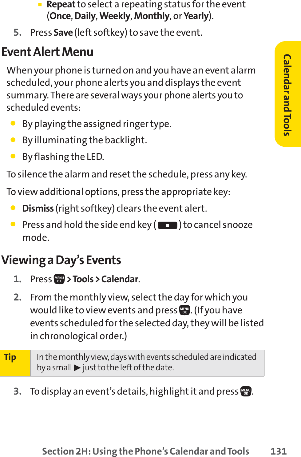 Section 2H: Using the Phone’s Calendar and Tools 131䡲Repeat to select a repeating status for the event(Once,Daily,Weekly,Monthly, or Yearly).5. Press Save (left softkey) to save the event.Event Alert MenuWhen your phone is turned on and you have an event alarmscheduled, your phone alerts you and displays the eventsummary. There are several ways your phone alerts you toscheduled events:䢇By playing the assigned ringer type.䢇By illuminating the backlight.䢇By flashing the LED.To silence the alarm and reset the schedule, press any key.To view additional options, press the appropriate key:䢇Dismiss (right softkey) clears the event alert.䢇Press and hold the side end key ( ) to cancel snoozemode.Viewing a Day’s Events1. Press  &gt;Tools &gt; Calendar.2. From the monthly view, select the day for which youwould like to view events and press  . (If you haveevents scheduled for the selected day, they will be listedin chronological order.)3. To display an event’s details, highlight it and press  .Tip In the monthly view, days with events scheduled are indicatedby a small 䊳just to the left of the date.Calendar andTools