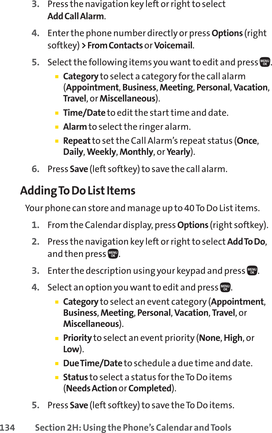 134 Section 2H: Using the Phone’s Calendar and Tools3. Press the navigation key left or right to selectAdd Call Alarm.4. Enter the phone number directly or press Options (rightsoftkey) &gt; From Contacts or Voicemail.5. Select the following items you want to edit and press .䡲Category to select a category for the call alarm(Appointment,Business,Meeting,Personal,Vacation,Travel, or Miscellaneous).䡲Time/Date to edit the start time and date.䡲Alarm to select the ringer alarm.䡲Repeat to set the Call Alarm’s repeat status (Once,Daily,Weekly,Monthly, or Yearly).6. Press Save (left softkey) to save the call alarm.Adding To Do List ItemsYour phone can store and manage up to 40 To Do List items.1. From the Calendar display, press Options (right softkey).2. Press the navigation key left or right to select Add To Do,and then press  .3. Enter the description using your keypad and press  .4. Select an option you want to edit and press  .䡲Category to select an event category (Appointment,Business,Meeting,Personal,Vacation,Travel,orMiscellaneous).䡲Priority to select an event priority (None,High,orLow).䡲Due Time/Date to schedule a due time and date.䡲Status to select a status for the To Do items (Needs Action or Completed).5. Press Save (left softkey) to save the To Do items.