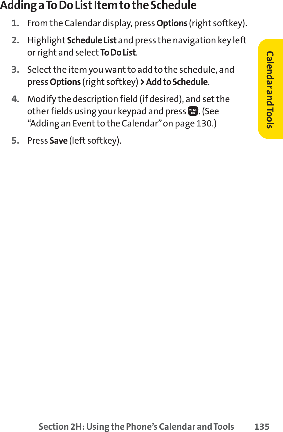 Section 2H: Using the Phone’s Calendar and Tools 135Adding a To Do List Item to the Schedule1. From the Calendar display, press Options (right softkey).2. Highlight Schedule List and press the navigation key leftor right and select To Do List.3. Select the item you want to add to the schedule, andpress Options (right softkey) &gt; Add to Schedule.4. Modify the description field (if desired), and set theother fields using your keypad and press  . (See“Adding an Event to the Calendar”on page 130.)5. Press Save (left softkey).Calendar andTools