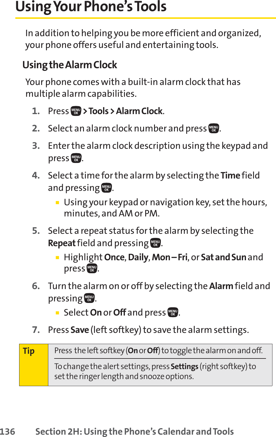 136 Section 2H: Using the Phone’s Calendar and ToolsUsing Your Phone’s ToolsIn addition to helping you be more efficient and organized,your phone offers useful and entertaining tools.Using the Alarm ClockYour phone comes with a built-in alarm clock that hasmultiple alarm capabilities. 1. Press  &gt;Tools &gt; Alarm Clock.2. Select an alarm clock number and press  .3. Enter the alarm clock description using the keypad andpress .4. Select a time for the alarm by selecting the Time fieldand pressing .䡲Using your keypad or navigation key, set the hours,minutes, and AM or PM.5. Select a repeat status for the alarm by selecting theRepeat field and pressing .䡲Highlight Once,Daily,Mon – Fri, or Sat and Sun andpress .6. Turn the alarm on or off by selecting the Alarm field andpressing .䡲Select On or Off and press  .7. Press Save (left softkey) to save the alarm settings.Tip Press  the left softkey (On or Off) to toggle the alarm on and off.To change the alert settings, press Settings (right softkey) toset the ringer length and snooze options.