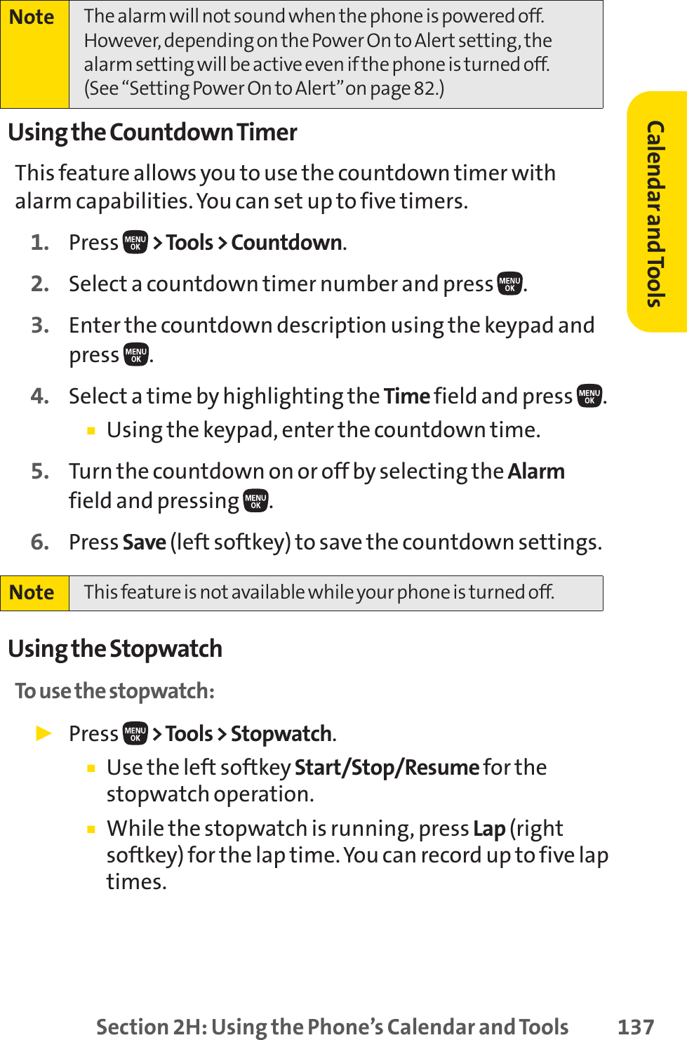 Section 2H: Using the Phone’s Calendar and Tools 137Using the Countdown TimerThis feature allows you to use the countdown timer withalarm capabilities. You can set up to five timers.1. Press  &gt;Tools &gt; Countdown.2. Select a countdown timer number and press .3. Enter the countdown description using the keypad andpress .4. Select a time by highlighting the Time field and press  .䡲Using the keypad, enter the countdown time.5. Turn the countdown on or off by selecting the Alarmfield and pressing  .6. Press Save (left softkey) to save the countdown settings.Using the StopwatchTo use the stopwatch:䊳Press  &gt;Tools &gt; Stopwatch.䡲Use the left softkey Start/Stop/Resume for thestopwatch operation.䡲While the stopwatch is running, press Lap (rightsoftkey) for the lap time.You can record up to five laptimes.Note This feature is not available while your phone is turned off.Note The alarm will not sound when the phone is powered off. However, depending on the Power On to Alert setting, thealarm setting will be active even if the phone is turned off.(See “Setting Power On to Alert”on page 82.)Calendar andTools