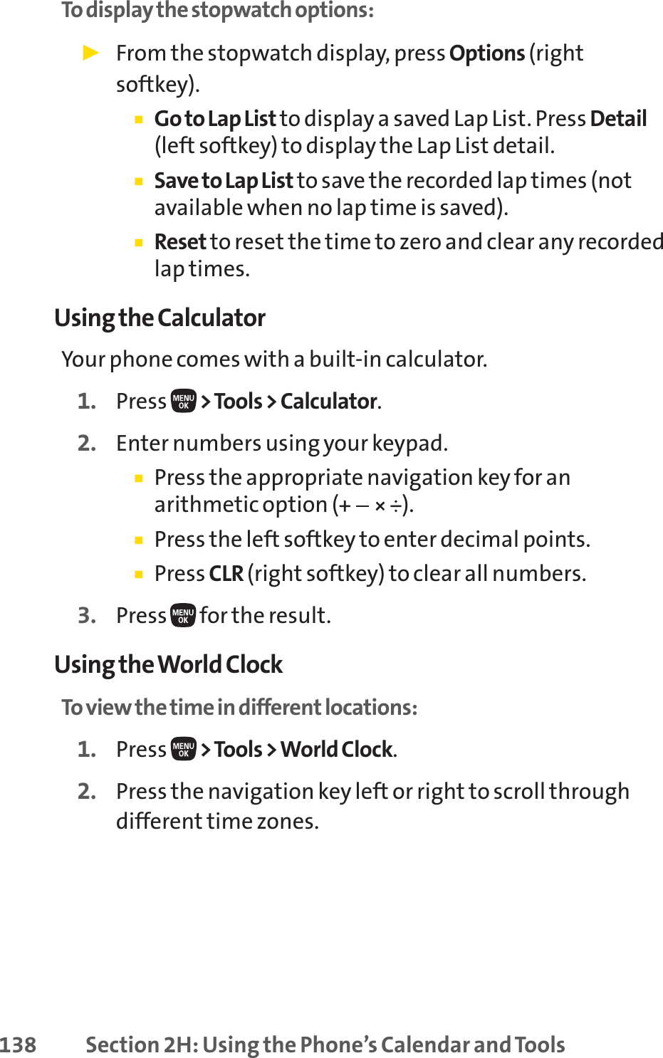 138 Section 2H: Using the Phone’s Calendar and ToolsTo display the stopwatch options:䊳From the stopwatch display, press Options (rightsoftkey).䡲Go to Lap List to display a saved Lap List. Press Detail(left softkey) to display the Lap List detail.䡲Save to Lap List to save the recorded lap times (notavailable when no lap time is saved).䡲Reset to reset the time to zero and clear any recordedlap times.Using the CalculatorYour phone comes with a built-in calculator.1. Press  &gt;Tools &gt; Calculator.2. Enter numbers using your keypad.䡲Press the appropriate navigation key for anarithmetic option ( ).䡲Press the left softkey to enter decimal points.䡲Press CLR (right softkey) to clear all numbers.3. Press  for the result.Using the World ClockTo view the time in different locations:1. Press  &gt;Tools &gt; World Clock.2. Press the navigation key left or right to scroll throughdifferent time zones.