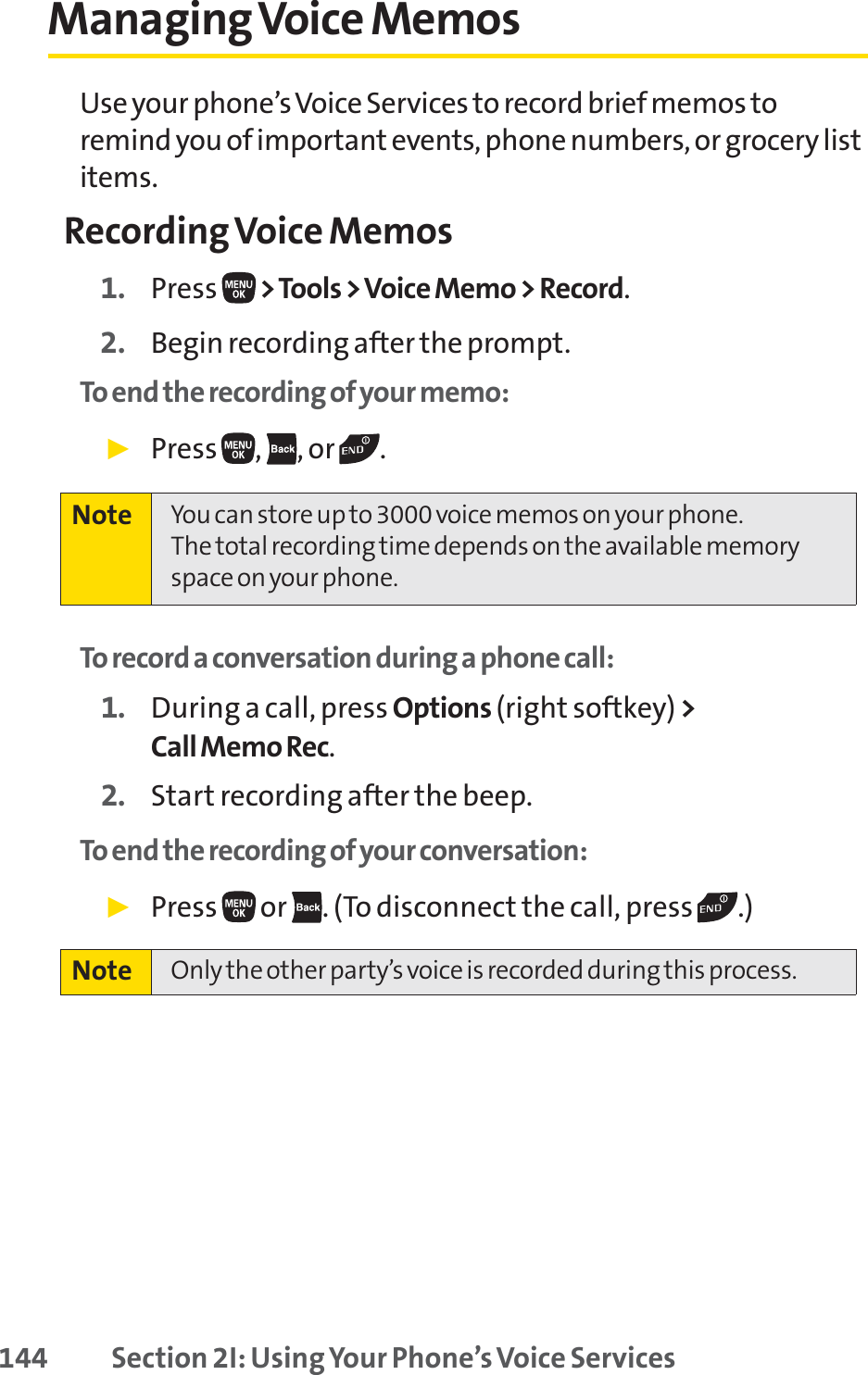 144 Section 2I: Using Your Phone’s Voice ServicesManaging Voice MemosUse your phone’s Voice Services to record brief memos toremind you of important events, phone numbers, or grocery listitems.Recording Voice Memos1. Press  &gt;Tools &gt; Voice Memo &gt; Record.2. Begin recording after the prompt.To end the recording of your memo:䊳Press , , or  .To record a conversation during a phone call:1. During a call, press Options (right softkey) &gt;Call Memo Rec.2. Start recording after the beep.To end the recording of your conversation:䊳Press  or  . (To disconnect the call, press  .)Note Only the other party’s voice is recorded during this process.Note You can store up to 3000 voice memos on your phone. The total recording time depends on the available memoryspace on your phone.