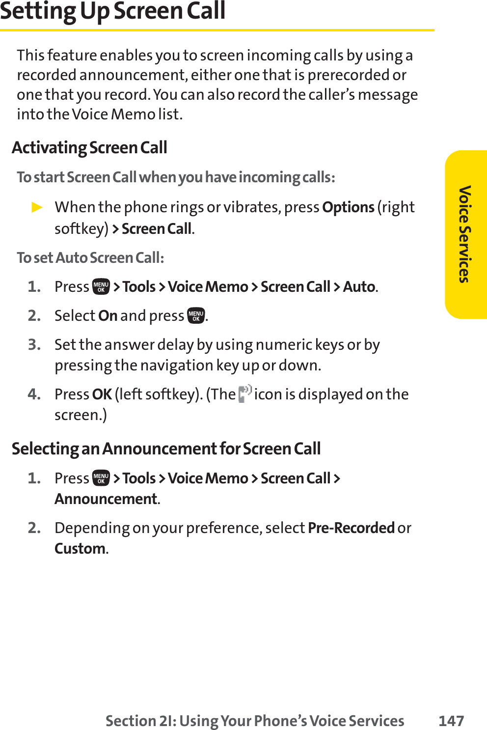 Section 2I: Using Your Phone’s Voice Services 147Setting Up Screen CallThis feature enables you to screen incoming calls by using arecorded announcement, either one that is prerecorded orone that you record. You can also record the caller’s messageinto the Voice Memo list.Activating Screen CallTo start Screen Call when you have incoming calls:䊳When the phone rings or vibrates, press Options (rightsoftkey) &gt; Screen Call.To set Auto Screen Call:1. Press  &gt;Tools &gt; Voice Memo &gt; Screen Call &gt; Auto.2. Select On and press  .3. Set the answer delay by using numeric keys or bypressing the navigation key up or down.4. Press OK (left softkey). (The  icon is displayed on thescreen.)Selecting an Announcement for Screen Call1. Press  &gt;Tools &gt; Voice Memo &gt; Screen Call &gt;Announcement.2. Depending on your preference, select Pre-Recorded orCustom.Voice Services