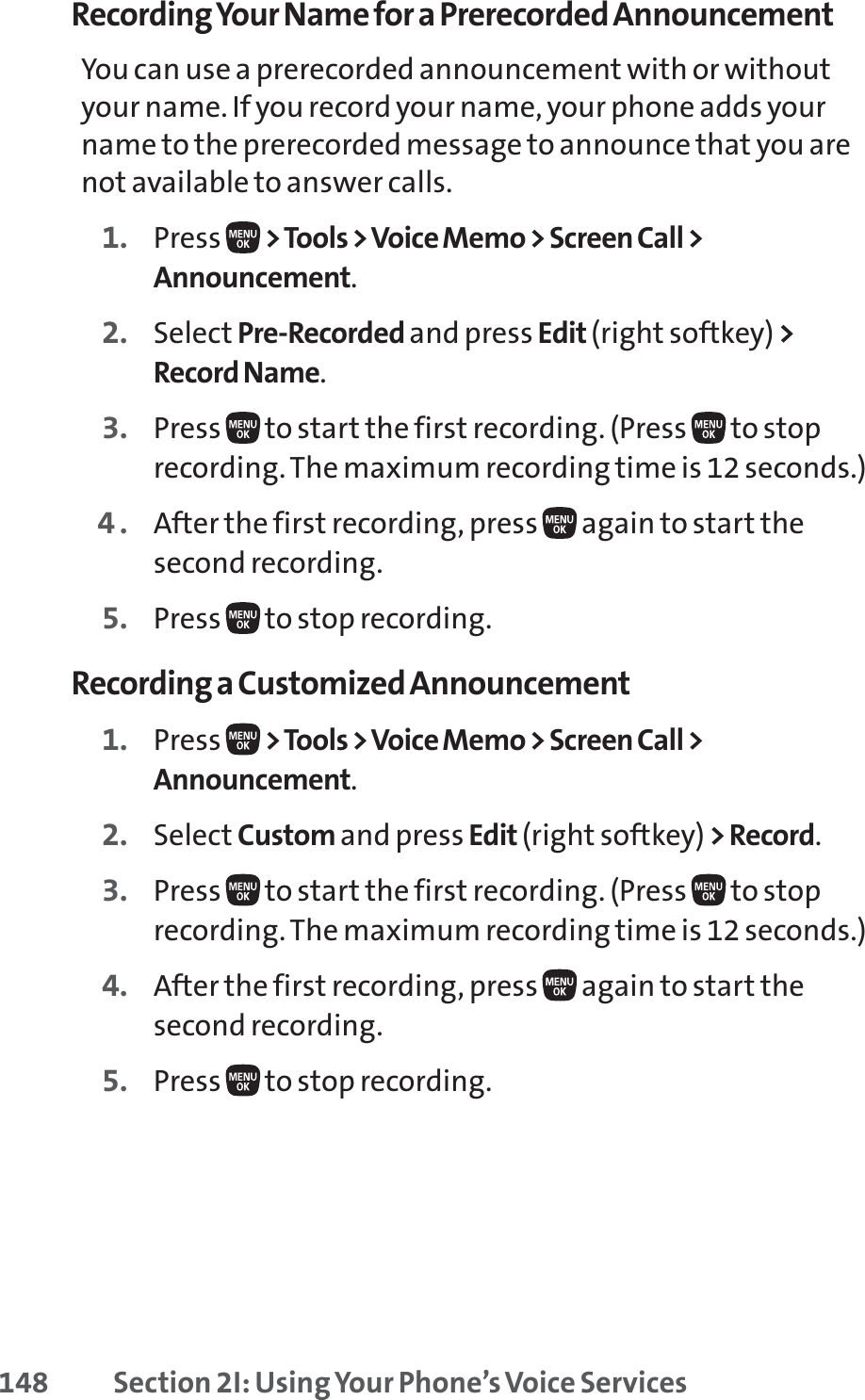 148 Section 2I: Using Your Phone’s Voice ServicesRecording Your Name for a Prerecorded AnnouncementYou can use a prerecorded announcement with or withoutyour name. If you record your name, your phone adds yourname to the prerecorded message to announce that you arenot available to answer calls.1. Press  &gt;Tools &gt; Voice Memo &gt; Screen Call &gt;Announcement.2. Select Pre-Recorded and press Edit (right softkey) &gt;Record Name.3. Press  to start the first recording. (Press  to stoprecording. The maximum recording time is 12 seconds.)4. After the first recording, press  again to start thesecond recording.5. Press  to stop recording.Recording a Customized Announcement1. Press  &gt;Tools &gt; Voice Memo &gt; Screen Call &gt;Announcement.2. Select Custom and press Edit (right softkey) &gt; Record.3. Press  to start the first recording. (Press  to stoprecording. The maximum recording time is 12 seconds.)4. After the first recording, press  again to start thesecond recording.5. Press  to stop recording.