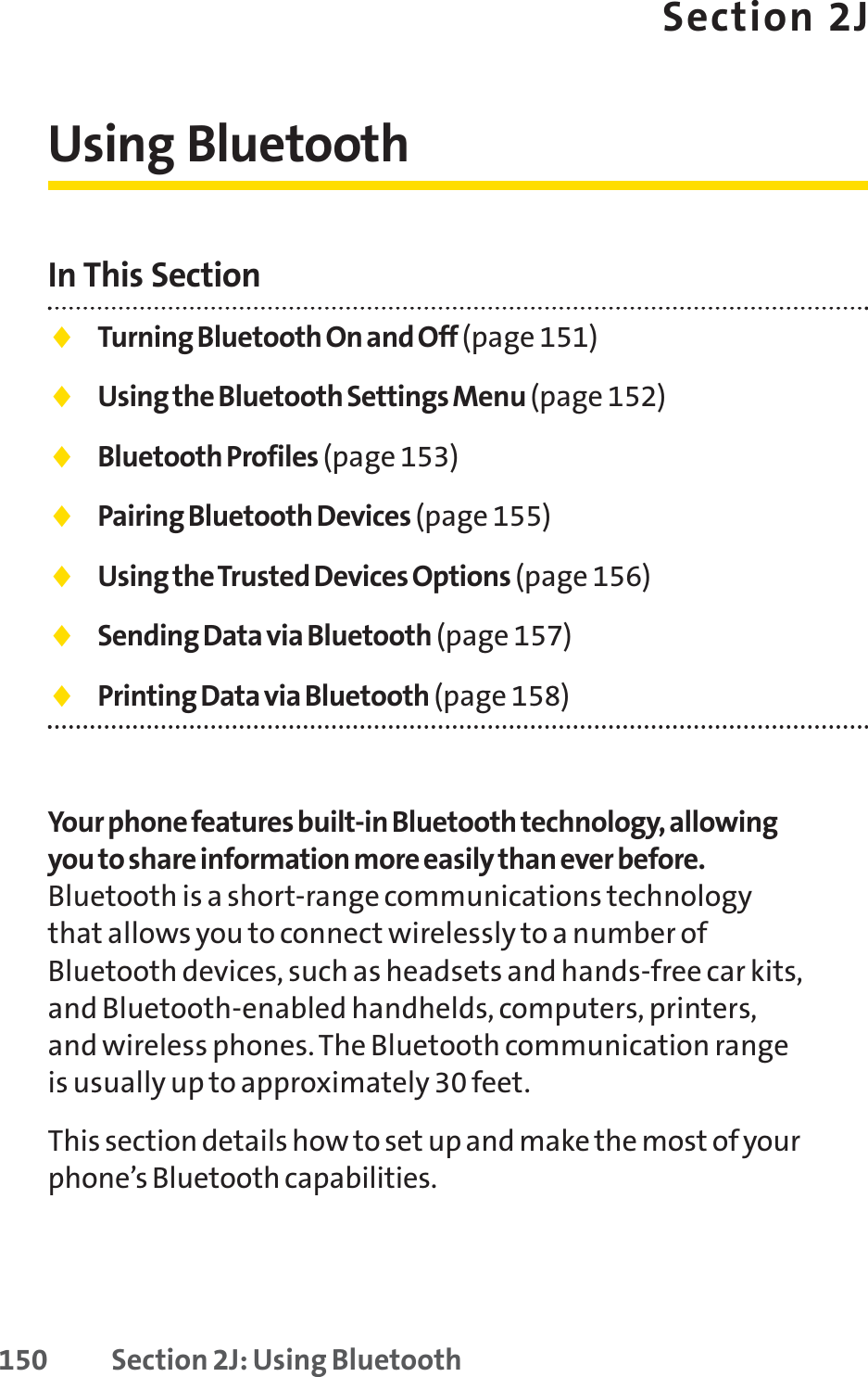 150 Section 2J: Using BluetoothSection 2JUsing BluetoothIn This Section⽧Turning Bluetooth On and Off (page 151)⽧Using the Bluetooth Settings Menu (page 152)⽧Bluetooth Profiles (page 153)⽧Pairing Bluetooth Devices (page 155)⽧Using the Trusted Devices Options (page 156)⽧Sending Data via Bluetooth (page 157)⽧Printing Data via Bluetooth (page 158)Your phone features built-in Bluetooth technology, allowingyou to share information more easily than ever before.Bluetooth is a short-range communications technologythat allows you to connect wirelessly to a number ofBluetooth devices, such as headsets and hands-free car kits,and Bluetooth-enabled handhelds, computers, printers,and wireless phones. The Bluetooth communication rangeis usually up to approximately 30 feet.This section details how to set up and make the most of yourphone’s Bluetooth capabilities.