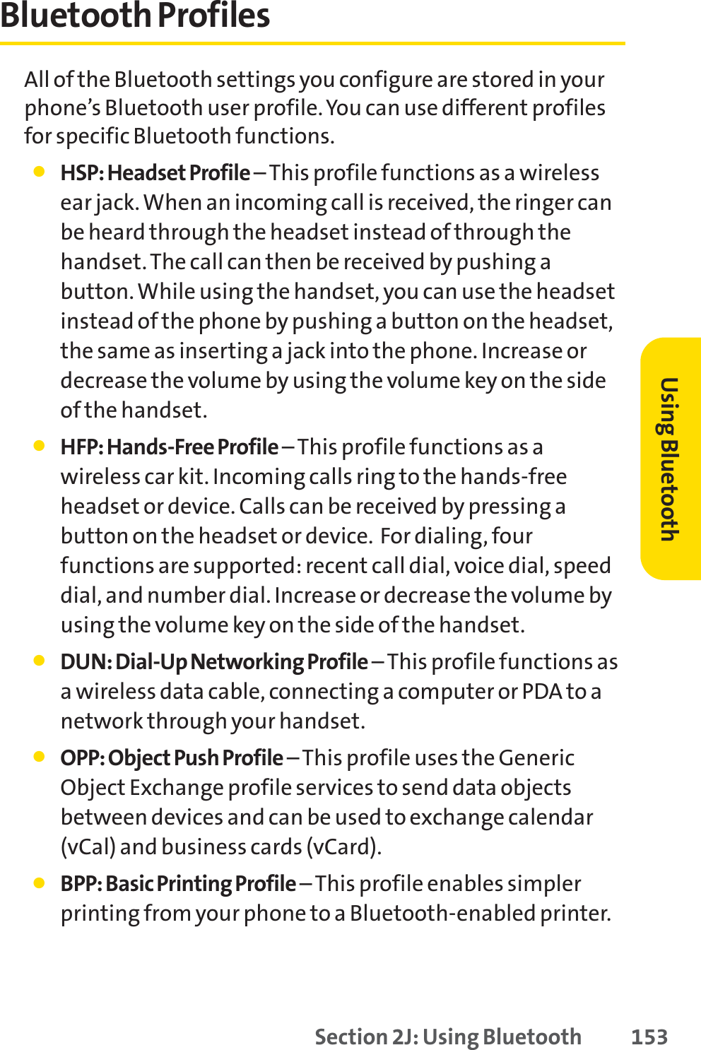 Section 2J: Using Bluetooth 153Bluetooth ProfilesAll of the Bluetooth settings you configure are stored in yourphone’s Bluetooth user profile. You can use different profilesfor specific Bluetooth functions.䢇HSP: Headset Profile – This profile functions as a wirelessear jack. When an incoming call is received, the ringer canbe heard through the headset instead of through thehandset. The call can then be received by pushing abutton. While using the handset, you can use the headsetinstead of the phone by pushing a button on the headset,the same as inserting a jack into the phone. Increase ordecrease the volume by using the volume key on the sideof the handset.䢇HFP: Hands-Free Profile –This profile functions as awireless car kit. Incoming calls ring to the hands-freeheadset or device. Calls can be received by pressing abutton on the headset or device.  For dialing, fourfunctions are supported: recent call dial, voice dial, speeddial, and number dial. Increase or decrease the volume byusing the volume key on the side of the handset.䢇DUN: Dial-Up Networking Profile – This profile functions asa wireless data cable, connecting a computer or PDA to anetwork through your handset.䢇OPP: Object Push Profile – This profile uses the GenericObject Exchange profile services to send data objectsbetween devices and can be used to exchange calendar(vCal) and business cards (vCard).䢇BPP: Basic Printing Profile –This profile enables simplerprinting from your phone to a Bluetooth-enabled printer.Using Bluetooth