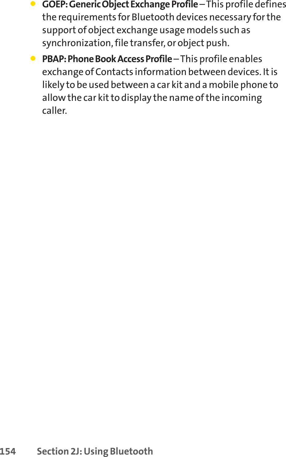 154 Section 2J: Using Bluetooth䢇GOEP: Generic Object Exchange Profile –This profile definesthe requirements for Bluetooth devices necessary for thesupport of object exchange usage models such assynchronization, file transfer, or object push.䢇PBAP: Phone Book Access Profile –This profile enablesexchange of Contacts information between devices. It islikely to be used between a car kit and a mobile phone toallow the car kit to display the name of the incomingcaller.