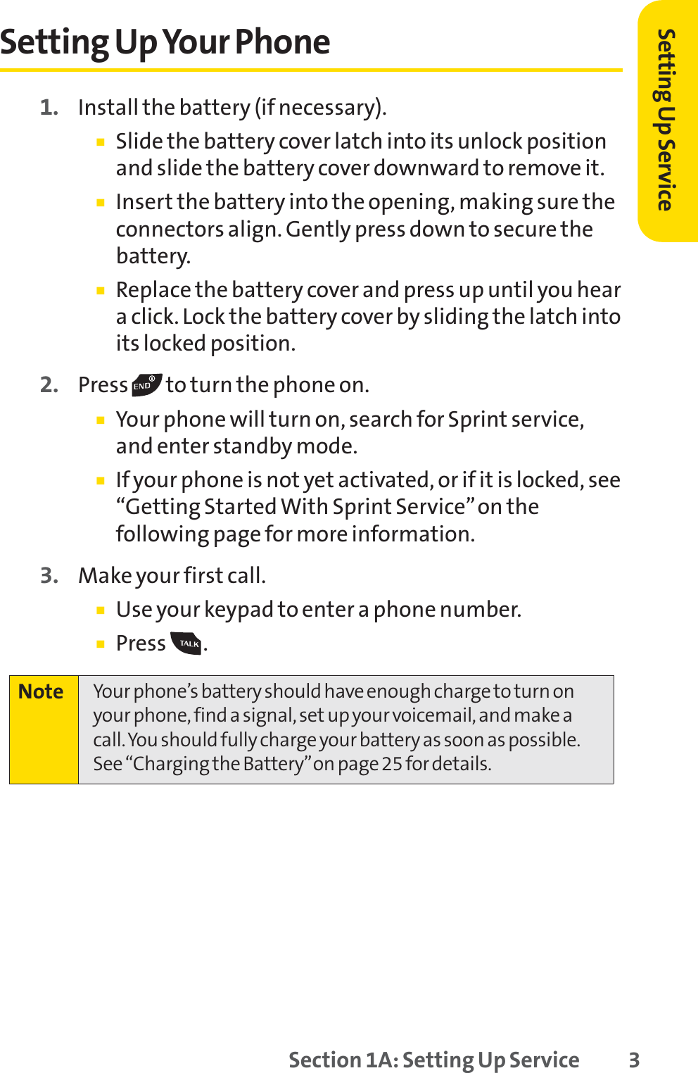 Setting Up ServiceSetting Up Your Phone1. Install the battery (if necessary).䡲Slide the battery cover latch into its unlock positionand slide the battery cover downward to remove it.䡲Insert the battery into the opening, making sure theconnectors align. Gently press down to secure thebattery.䡲Replace the battery cover and press up until you heara click. Lock the battery cover by sliding the latch intoits locked position.2. Press  to turn the phone on. 䡲Your phone will turn on, search for Sprint service,and enter standby mode. 䡲If your phone is not yet activated, or if it is locked, see“Getting Started With Sprint Service”on thefollowing page for more information.3. Make your first call. 䡲Use your keypad to enter a phone number. 䡲Press .Note Your phone’s battery should have enough charge to turn onyour phone, find a signal, set up your voicemail, and make acall. You should fully charge your battery as soon as possible.See “Charging the Battery”on page 25 for details.Section 1A: Setting Up Service 3