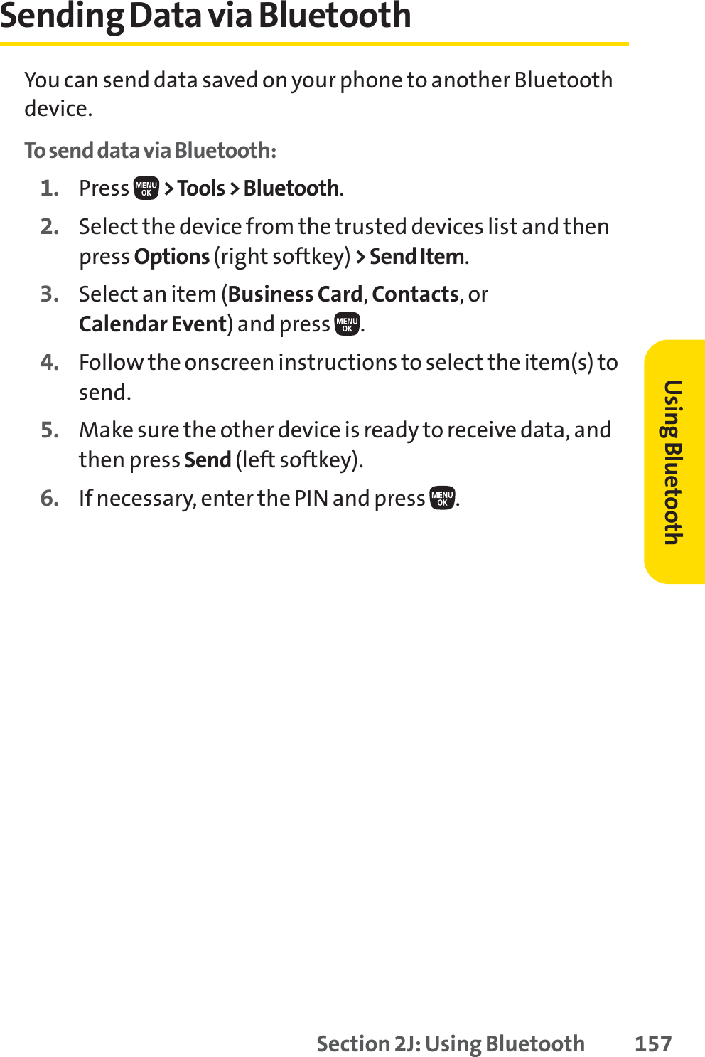 Section 2J: Using Bluetooth 157Sending Data via BluetoothYou can send data saved on your phone to another Bluetoothdevice.To send data via Bluetooth:1. Press  &gt;Tools &gt; Bluetooth.2. Select the device from the trusted devices list and thenpress Options (right softkey) &gt; Send Item.3. Select an item (Business Card,Contacts, or Calendar Event) and press  .4. Follow the onscreen instructions to select the item(s) tosend.5. Make sure the other device is ready to receive data, andthen press Send (left softkey).6. If necessary, enter the PIN and press  .Using Bluetooth