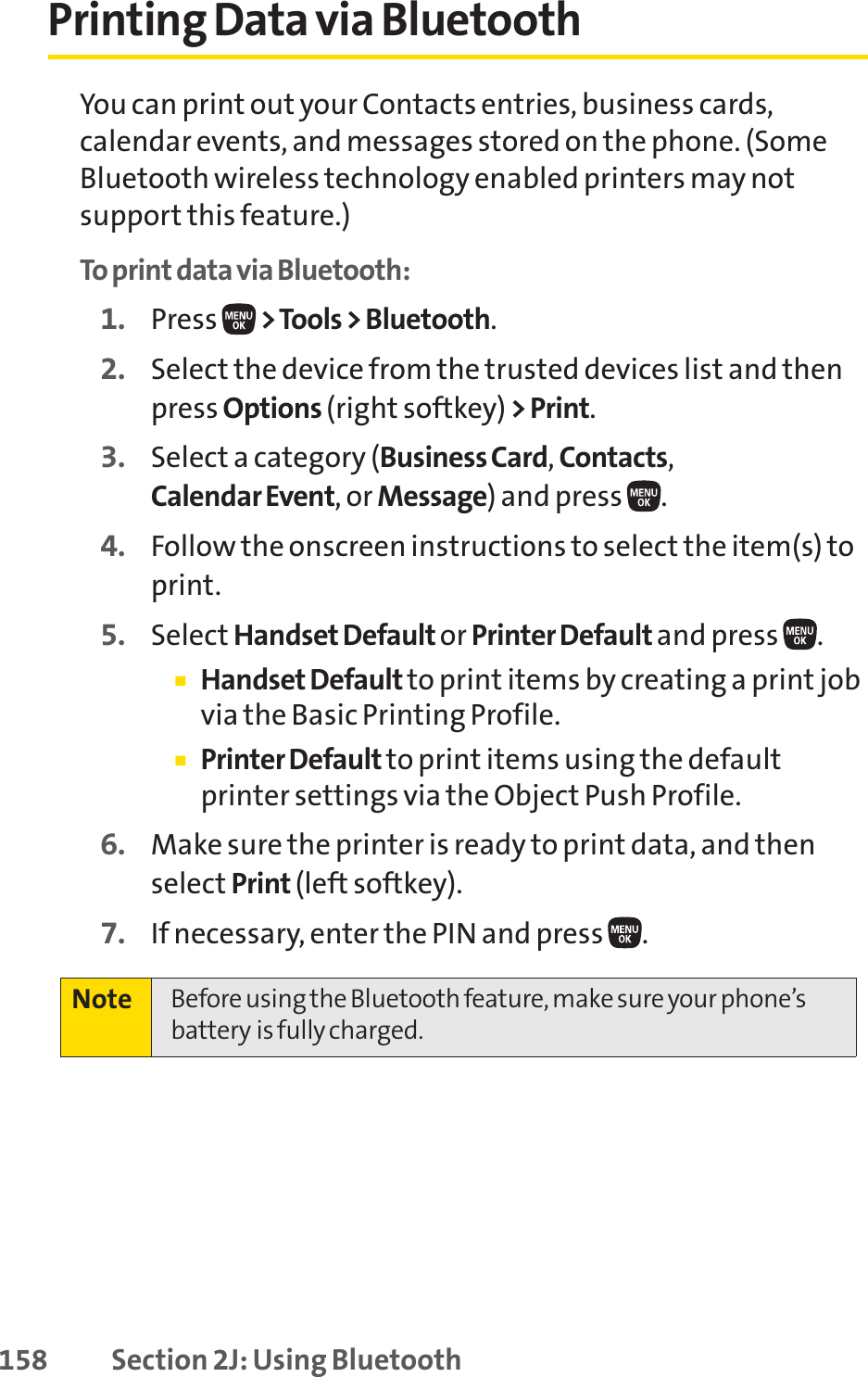 158 Section 2J: Using BluetoothPrinting Data via BluetoothYou can print out your Contacts entries, business cards,calendar events, and messages stored on the phone. (SomeBluetooth wireless technology enabled printers may notsupport this feature.)To print data via Bluetooth:1. Press  &gt;Tools &gt; Bluetooth.2. Select the device from the trusted devices list and thenpress Options (right softkey) &gt;Print.3. Select a category (Business Card,Contacts,Calendar Event, or Message) and press  .4. Follow the onscreen instructions to select the item(s) toprint.5. Select Handset Default or Printer Default and press  .䡲Handset Default to print items by creating a print jobvia the Basic Printing Profile.䡲Printer Default to print items using the defaultprinter settings via the Object Push Profile.6. Make sure the printer is ready to print data, and thenselect Print (left softkey).7. If necessary, enter the PIN and press  .Note Before using the Bluetooth feature, make sure your phone’sbattery is fully charged.