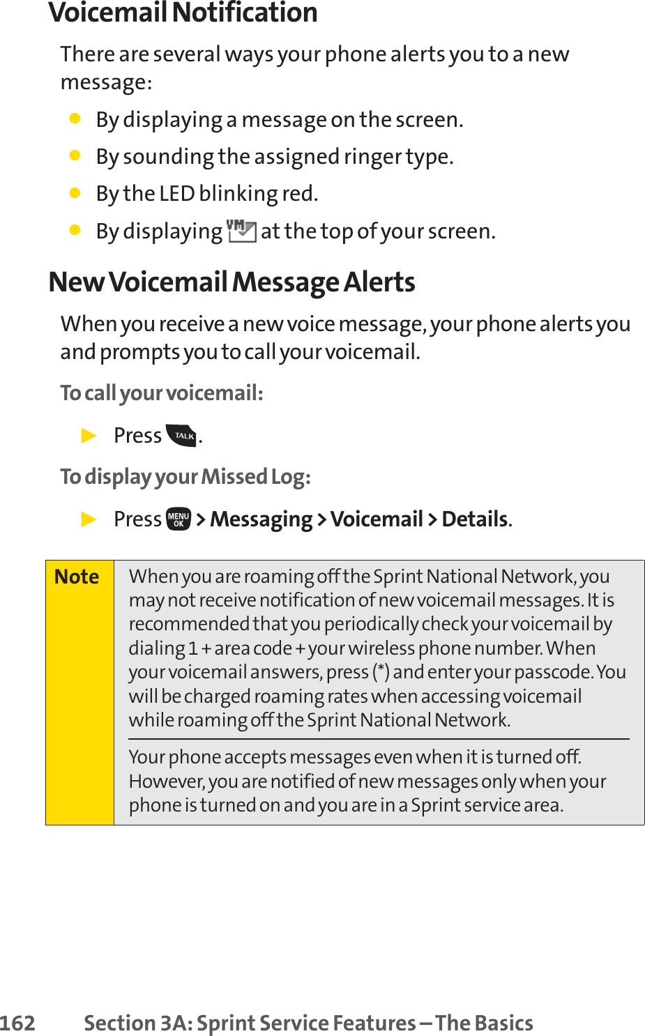 162 Section 3A: Sprint Service Features – The BasicsVoicemail NotificationThere are several ways your phone alerts you to a newmessage:䢇By displaying a message on the screen.䢇By sounding the assigned ringer type.䢇By the LED blinking red.䢇By displaying  at the top of your screen.New Voicemail Message AlertsWhen you receive a new voice message, your phone alerts youand prompts you to call your voicemail. To call your voicemail:䊳Press .To display your Missed Log: 䊳Press  &gt; Messaging &gt; Voicemail &gt; Details.Note When you are roaming off the Sprint National Network, youmay not receive notification of new voicemail messages. It isrecommended that you periodically check your voicemail bydialing 1 + area code + your wireless phone number. Whenyour voicemail answers, press (*) and enter your passcode. Youwill be charged roaming rates when accessing voicemailwhile roaming off the Sprint National Network.Your phone accepts messages even when it is turned off.However, you are notified of new messages only when yourphone is turned on and you are in a Sprint service area.