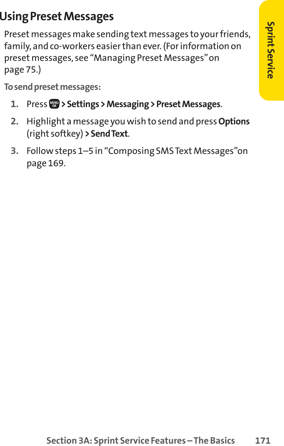 Section 3A: Sprint Service Features – The Basics 171Using Preset MessagesPreset messages make sending text messages to your friends,family, and co-workers easier than ever. (For information onpreset messages, see “Managing Preset Messages”on page 75.)To send preset messages:1. Press  &gt; Settings &gt; Messaging &gt; Preset Messages.2. Highlight a message you wish to send and press Options(right softkey) &gt; Send Text.3. Follow steps 1–5 in “Composing SMS Text Messages”onpage 169.Sprint Service