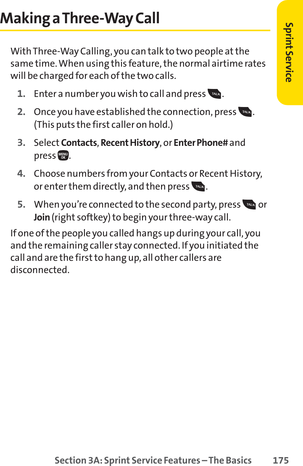 Section 3A: Sprint Service Features – The Basics 175Making a Three-Way CallWith Three-Way Calling, you can talk to two people at thesame time. When using this feature, the normal airtime rateswill be charged for each of the two calls.1. Enter a number you wish to call and press  .2. Once you have established the connection, press  .(This puts the first caller on hold.)3. Select Contacts,Recent History, or Enter Phone# and press .4. Choose numbers from your Contacts or Recent History,or enter them directly, and then press  .5. When you’re connected to the second party, press  orJoin (right softkey) to begin your three-way call.If one of the people you called hangs up during your call, youand the remaining caller stay connected. If you initiated thecall and are the first to hang up, all other callers aredisconnected.Sprint Service