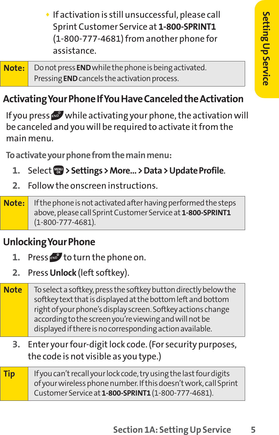 Setting Up Service⽧If activation is still unsuccessful, please call Sprint Customer Service at 1-800-SPRINT1(1-800-777-4681) from another phone forassistance.Activating Your Phone If You Have Canceled the ActivationIf you press  while activating your phone, the activation willbe canceled and you will be required to activate it from themain menu.To activate your phone from the main menu:1. Select &gt; Settings &gt; More… &gt; Data &gt; Update Profile.2. Follow the onscreen instructions.Unlocking Your Phone1. Press  to turn the phone on.2. Press Unlock (left softkey).3. Enter your four-digit lock code. (For security purposes,the code is not visible as you type.)Tip If you can’t recall your lock code, try using the last four digits of your wireless phone number. If this doesn’t work, call SprintCustomer Service at 1-800-SPRINT1 (1-800-777-4681).Note To select a softkey, press the softkey button directly below thesoftkey text that is displayed at the bottom left and bottomright of your phone’s display screen. Softkey actions changeaccording to the screen you’re viewing and will not bedisplayed if there is no corresponding action available.Note: If the phone is not activated after having performed the stepsabove, please call Sprint Customer Service at 1-800-SPRINT1(1-800-777-4681).Note: Do not press END while the phone is being activated.Pressing END cancels the activation process.Section 1A: Setting Up Service 5