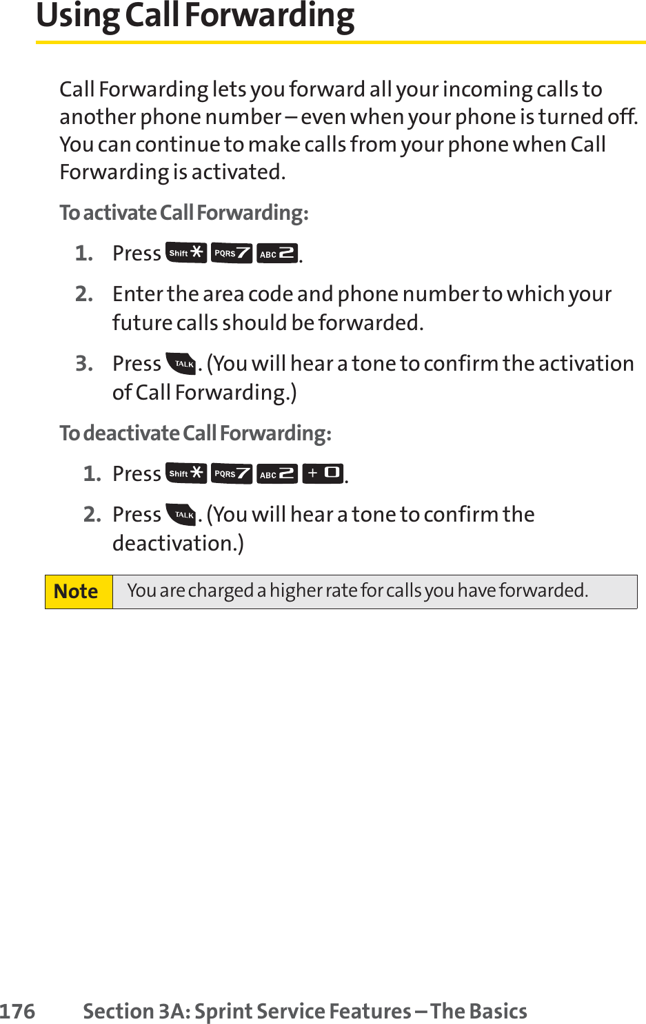 176 Section 3A: Sprint Service Features – The BasicsUsing Call ForwardingCall Forwarding lets you forward all your incoming calls toanother phone number – even when your phone is turned off.You can continue to make calls from your phone when CallForwarding is activated.To activate Call Forwarding:1. Press  .2. Enter the area code and phone number to which yourfuture calls should be forwarded.3. Press  . (You will hear a tone to confirm the activationof Call Forwarding.)To deactivate Call Forwarding:1. Press  .2. Press  . (You will hear a tone to confirm thedeactivation.)Note You are charged a higher rate for calls you have forwarded.