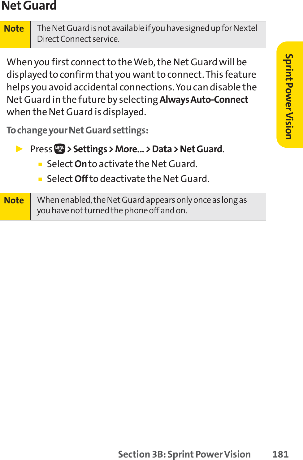 Section 3B: Sprint Power Vision 181Net GuardWhen you first connect to the Web, the Net Guard will bedisplayed to confirm that you want to connect. This featurehelps you avoid accidental connections. You can disable theNet Guard in the future by selecting Always Auto-Connectwhen the Net Guard is displayed.To change your Net Guard settings:䊳Press  &gt; Settings &gt; More... &gt; Data &gt; Net Guard.䡲Select On to activate the Net Guard.䡲Select Off to deactivate the Net Guard.Note When enabled, the Net Guard appears only once as long asyou have not turned the phone off and on.Note The Net Guard is not available if you have signed up for NextelDirect Connect service.Sprint PowerVision