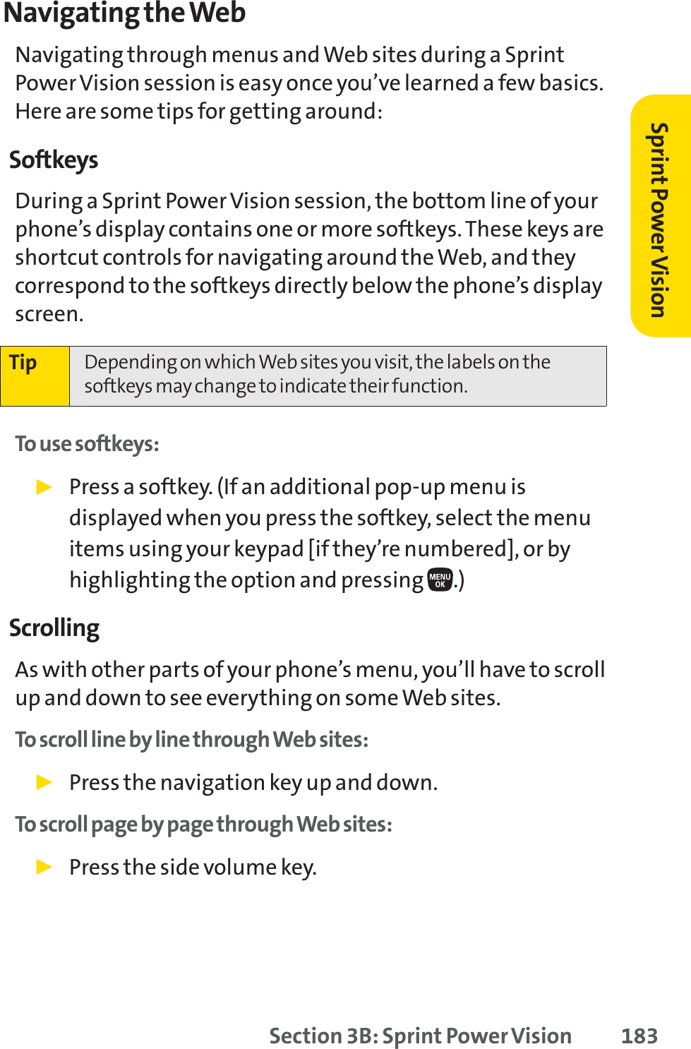 Section 3B: Sprint Power Vision 183Navigating the WebNavigating through menus and Web sites during a SprintPower Vision session is easy once you’ve learned a few basics.Here are some tips for getting around:SoftkeysDuring a Sprint Power Vision session, the bottom line of yourphone’s display contains one or more softkeys. These keys areshortcut controls for navigating around the Web, and theycorrespond to the softkeys directly below the phone’s displayscreen. To use softkeys:䊳Press a softkey. (If an additional pop-up menu isdisplayed when you press the softkey, select the menuitems using your keypad [if they’re numbered], or byhighlighting the option and pressing  .)ScrollingAs with other parts of your phone’s menu, you’ll have to scrollup and down to see everything on some Web sites.To scroll line by line through Web sites:䊳Press the navigation key up and down.To scroll page by page through Web sites:䊳Press the side volume key.Tip Depending on which Web sites you visit, the labels on thesoftkeys may change to indicate their function.Sprint PowerVision