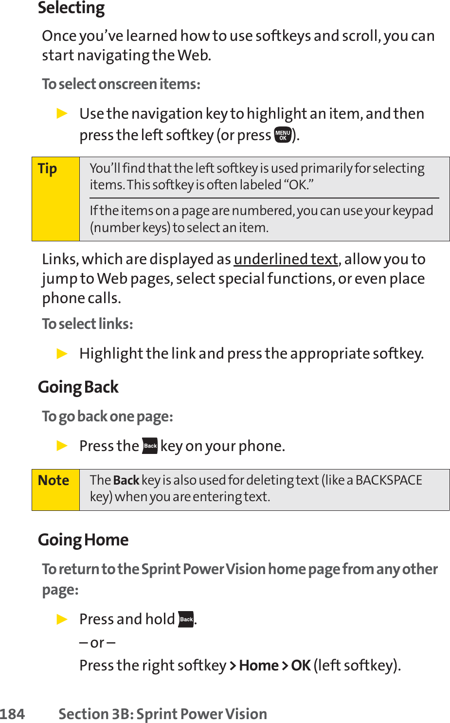 184 Section 3B: Sprint Power VisionSelectingOnce you’ve learned how to use softkeys and scroll, you canstart navigating the Web.To select onscreen items:䊳Use the navigationkey to highlight an item, and thenpress the left softkey (or press ).Links, which are displayed as underlined text, allow you tojump to Web pages, select special functions, or even placephone calls. To select links:䊳Highlight the link and press the appropriate softkey. Going BackTo go back one page:䊳Press the  key on your phone.Going HomeTo return to the Sprint Power Vision home page from any otherpage:䊳Press and hold  .– or –Press the right softkey&gt; Home &gt; OK (left softkey).Note The Back key is also used for deleting text (like a BACKSPACEkey) when you are entering text.Tip You’ll find that the left softkey is used primarily for selectingitems. This softkey is often labeled “OK.”If the items on a page are numbered, you can use your keypad(number keys) to select an item.