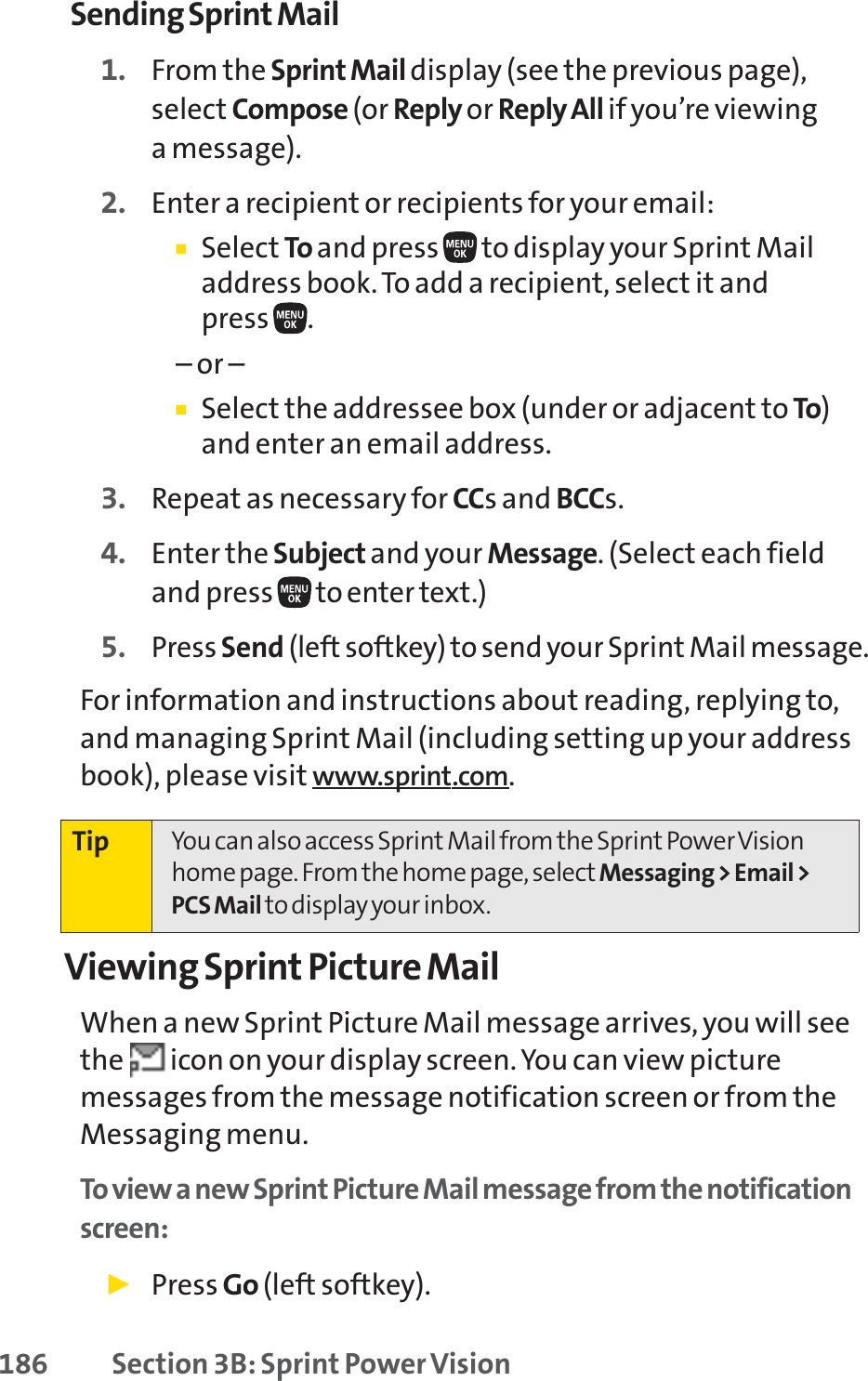 186 Section 3B: Sprint Power VisionSending Sprint Mail1. From the Sprint Mail display (see the previous page),select Compose (or Reply or Reply All if you’re viewing a message).2. Enter a recipient or recipients for your email:䡲Select To and pressto display your Sprint Mailaddress book. To add a recipient, select it and press.– or –䡲Select the addressee box (under or adjacent to To)and enter an email address.3. Repeat as necessary for CCs and BCCs.4. Enter the Subject and your Message. (Select each fieldand press to enter text.)5. Press Send (left softkey) to send your Sprint Mail message.For information and instructions about reading, replying to,and managing Sprint Mail (including setting up your addressbook), please visit www.sprint.com.Viewing Sprint Picture MailWhen a new Sprint Picture Mail message arrives, you will seethe  icon on your display screen. You can view picturemessages from the message notification screen or from theMessaging menu.To view a new Sprint Picture Mail message from the notificationscreen:䊳Press Go (left softkey).Tip You can also access Sprint Mail from the Sprint Power Visionhome page. From the home page, select Messaging &gt; Email &gt;PCS Mail to display your inbox.