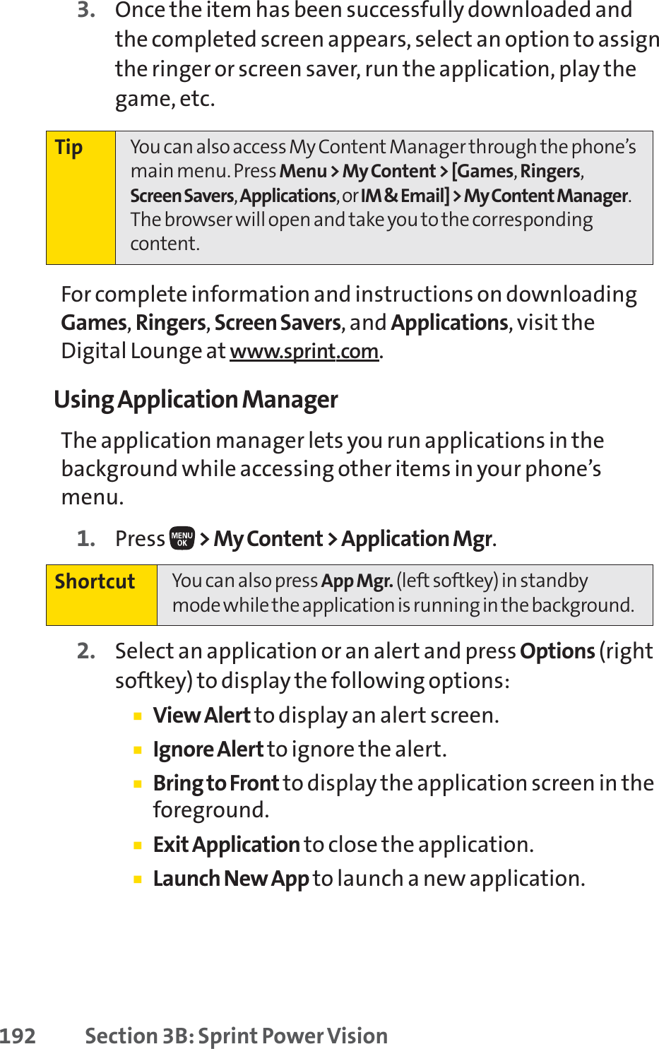 192 Section 3B: Sprint Power Vision3. Once the item has been successfully downloaded andthe completed screen appears, select an option to assignthe ringer or screen saver, run the application, play thegame, etc.For complete information and instructions on downloadingGames,Ringers,Screen Savers, and Applications, visit theDigital Lounge at www.sprint.com.Using Application ManagerThe application manager lets you run applications in thebackground while accessing other items in your phone’smenu.1. Press  &gt; My Content &gt; Application Mgr.2. Select an application or an alert and press Options (rightsoftkey) to display the following options:䡲View Alert to display an alert screen.䡲Ignore Alert to ignore the alert.䡲Bring to Front to display the application screen in theforeground.䡲Exit Application to close the application.䡲Launch New App to launch a new application.Shortcut You can also press App Mgr. (left softkey) in standbymode while the application is running in the background.Tip You can also access My Content Manager through the phone’smain menu. Press Menu &gt; My Content &gt; [Games,Ringers,Screen Savers,Applications,or IM &amp; Email] &gt; My Content Manager.The browser will open and take you to the correspondingcontent.