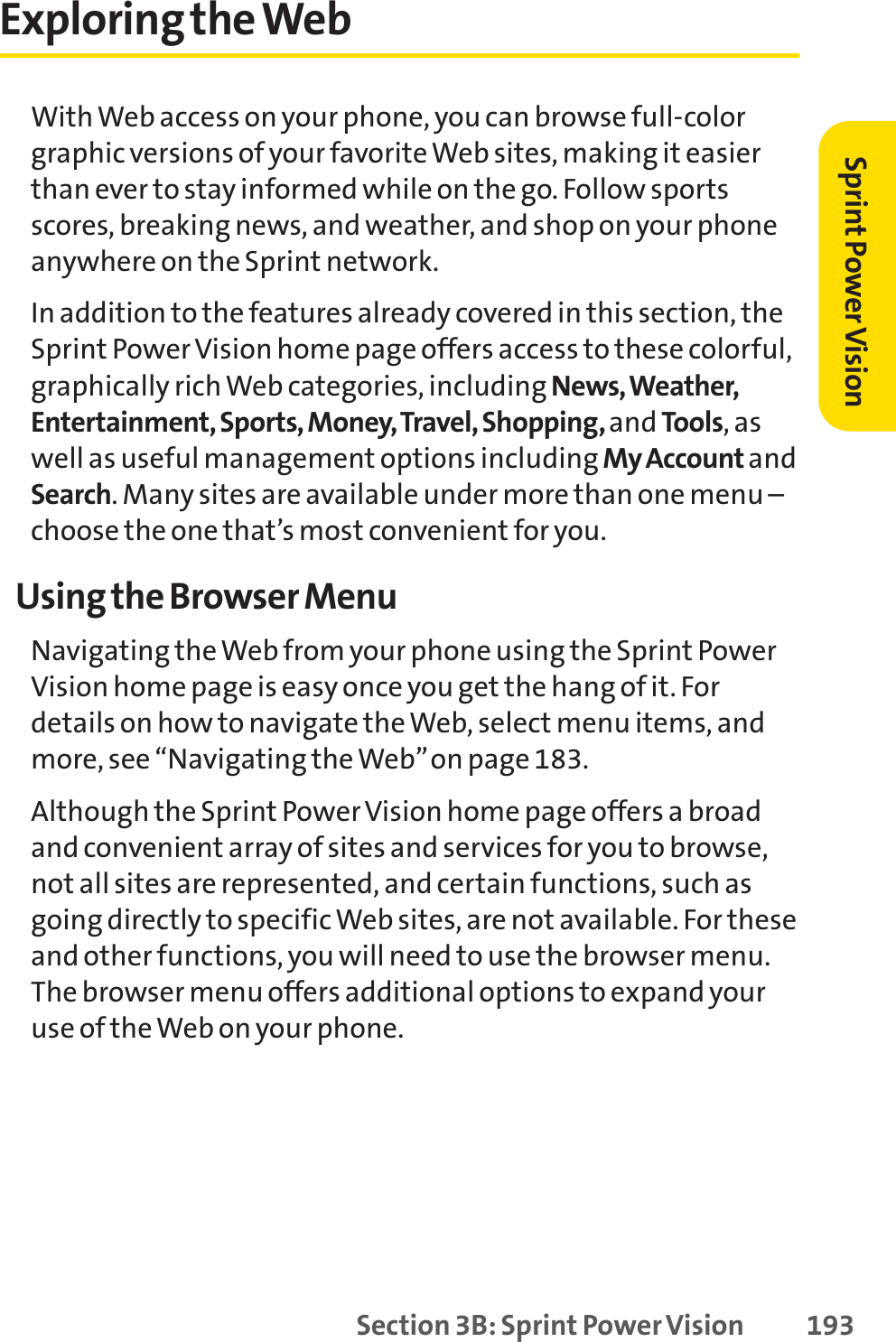 Section 3B: Sprint Power Vision 193Exploring the WebWith Web access on your phone, you can browse full-colorgraphic versions of your favorite Web sites, making it easierthan ever to stay informed while on the go. Follow sportsscores, breaking news, and weather, and shop on your phoneanywhere on the Sprint network.In addition to the features already covered in this section, theSprint Power Vision home page offers access to these colorful,graphically rich Web categories, including News, Weather,Entertainment, Sports, Money, Travel, Shopping, and Tools,aswell as useful management options including My Account andSearch. Many sites are available under more than one menu –choose the one that’s most convenient for you.Using the Browser MenuNavigating the Web from your phone using the Sprint PowerVision home page is easy once you get the hang of it. Fordetails on how to navigate the Web, select menu items, andmore, see “Navigating the Web”on page 183.Although the Sprint Power Vision home page offers a broadand convenient array of sites and services for you to browse,not all sites are represented, and certain functions, such asgoing directly to specific Web sites, are not available. For theseand other functions, you will need to use the browser menu.The browser menu offers additional options to expand youruse of the Web on your phone.Sprint PowerVision