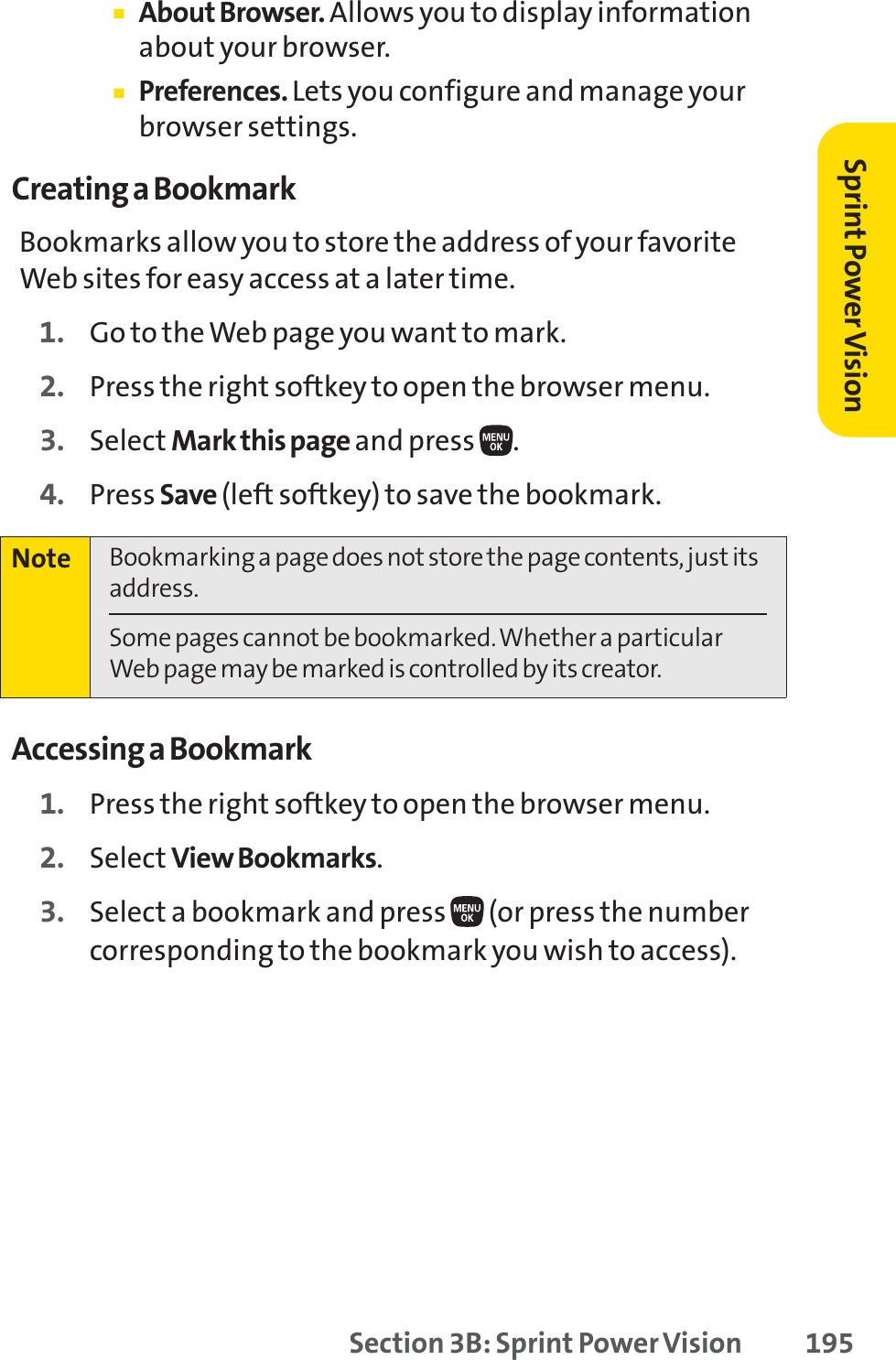 Section 3B: Sprint Power Vision 195䡲About Browser. Allows you to display informationabout your browser.䡲Preferences. Lets you configure and manage yourbrowser settings.Creating a BookmarkBookmarks allow you to store the address of your favoriteWeb sites for easy access at a later time.1. Go to the Web page you want to mark.2. Press the right softkey to open the browser menu.3. Select Mark this page and press  .4. Press Save (left softkey) to save the bookmark.Accessing a Bookmark1. Press the right softkey to open the browser menu.2. Select View Bookmarks.3. Select a bookmark and press  (or press the numbercorresponding to the bookmark you wish to access).Note Bookmarking a page does not store the page contents, just itsaddress.Some pages cannot be bookmarked. Whether a particularWeb page may be marked is controlled by its creator.Sprint PowerVision