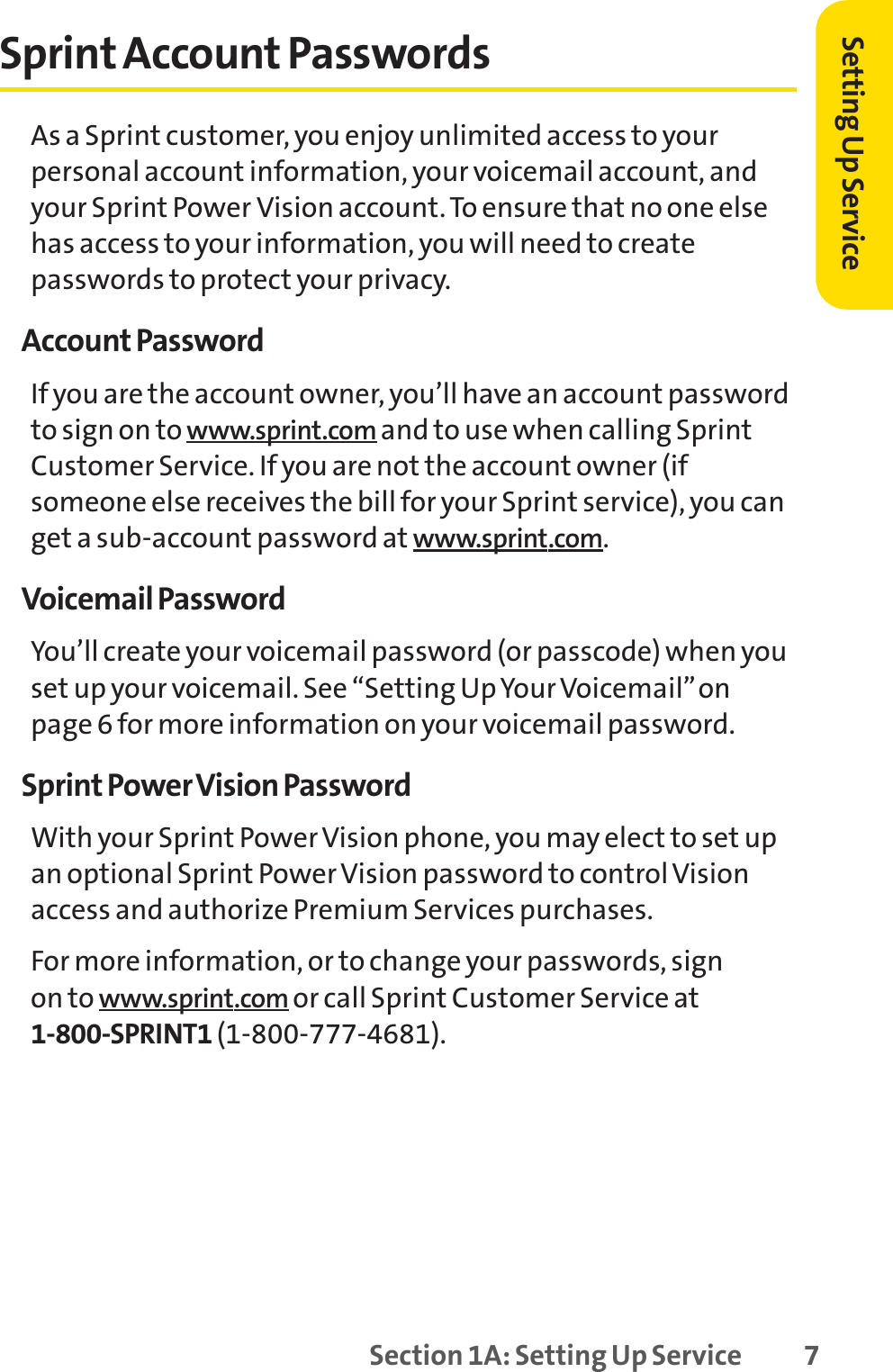 Setting Up ServiceSprint Account PasswordsAs a Sprint customer, you enjoy unlimited access to yourpersonal account information, your voicemail account, andyour Sprint Power Vision account. To ensure that no one elsehas access to your information, you will need to createpasswords to protect your privacy.Account PasswordIf you are the account owner, you’ll have an account passwordto sign on to www.sprint.com and to use when calling SprintCustomer Service. If you are not the account owner (ifsomeone else receives the bill for your Sprint service), you canget a sub-account password at www.sprint.com.Voicemail PasswordYou’ll create your voicemail password (or passcode) when youset up your voicemail. See “Setting Up Your Voicemail”onpage 6 for more information on your voicemail password.Sprint Power Vision PasswordWith your Sprint Power Vision phone, you may elect to set upan optional Sprint Power Vision password to control Visionaccess and authorize Premium Services purchases.For more information, or to change your passwords, sign on to www.sprint.com or call Sprint Customer Service at1-800-SPRINT1 (1-800-777-4681).Section 1A: Setting Up Service 7