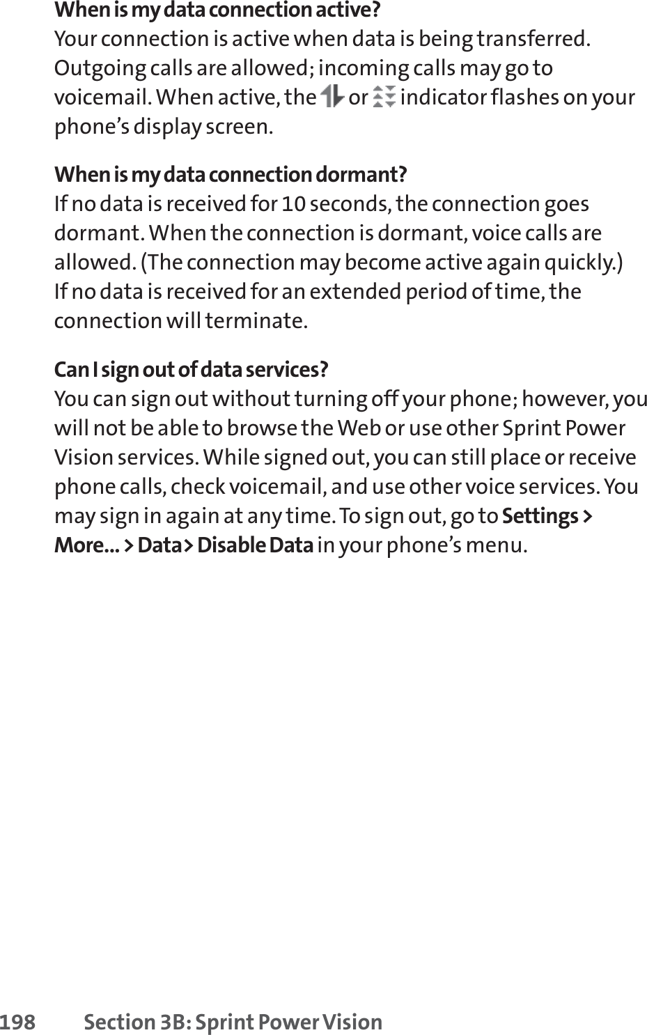 198 Section 3B: Sprint Power VisionWhen is my data connection active?Your connection is active when data is being transferred.Outgoing calls are allowed; incoming calls may go tovoicemail. When active, the  or  indicator flashes on yourphone’s display screen.When is my data connection dormant?If no data is received for 10 seconds, the connection goesdormant. When the connection is dormant, voice calls areallowed. (The connection may become active again quickly.) If no data is received for an extended period of time, theconnection will terminate.Can I sign out of data services?You can sign out without turning off your phone; however, youwill not be able to browse the Web or use other Sprint PowerVision services. While signed out, you can still place or receivephone calls, check voicemail, and use other voice services. Youmay sign in again at any time. To sign out, go to Settings &gt;More... &gt; Data&gt; Disable Data in your phone’s menu.