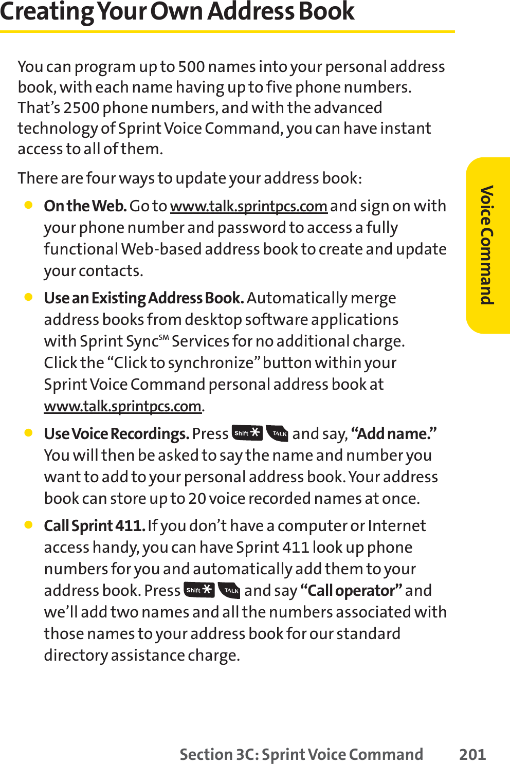 Section 3C: Sprint Voice Command 201Creating Your Own Address BookYou can program up to 500 names into your personal addressbook, with each name having up to five phone numbers.That’s 2500 phone numbers, and with the advancedtechnology of Sprint Voice Command, you can have instantaccess to all of them. There are four ways to update your address book:䢇On the Web. Go to www.talk.sprintpcs.com and sign on withyour phone number and password to access a fullyfunctional Web-based address book to create and updateyour contacts.䢇Use an Existing Address Book. Automatically merge address books from desktop software applications with Sprint SyncSM Services for no additional charge. Click the “Click to synchronize”button within your SprintVoice Command personal address book atwww.talk.sprintpcs.com.䢇Use Voice Recordings. Press and say, “Add name.”You will then be asked to say the name and number youwant to add to your personal address book. Your addressbook can store up to 20 voice recorded names at once.䢇Call Sprint 411. If you don’t have a computer or Internetaccess handy, you can have Sprint 411 look up phonenumbers for you and automatically add them to youraddress book. Press  and say “Call operator” andwe’ll add two names and all the numbers associated withthose names to your address book for our standarddirectory assistance charge.Voice Command