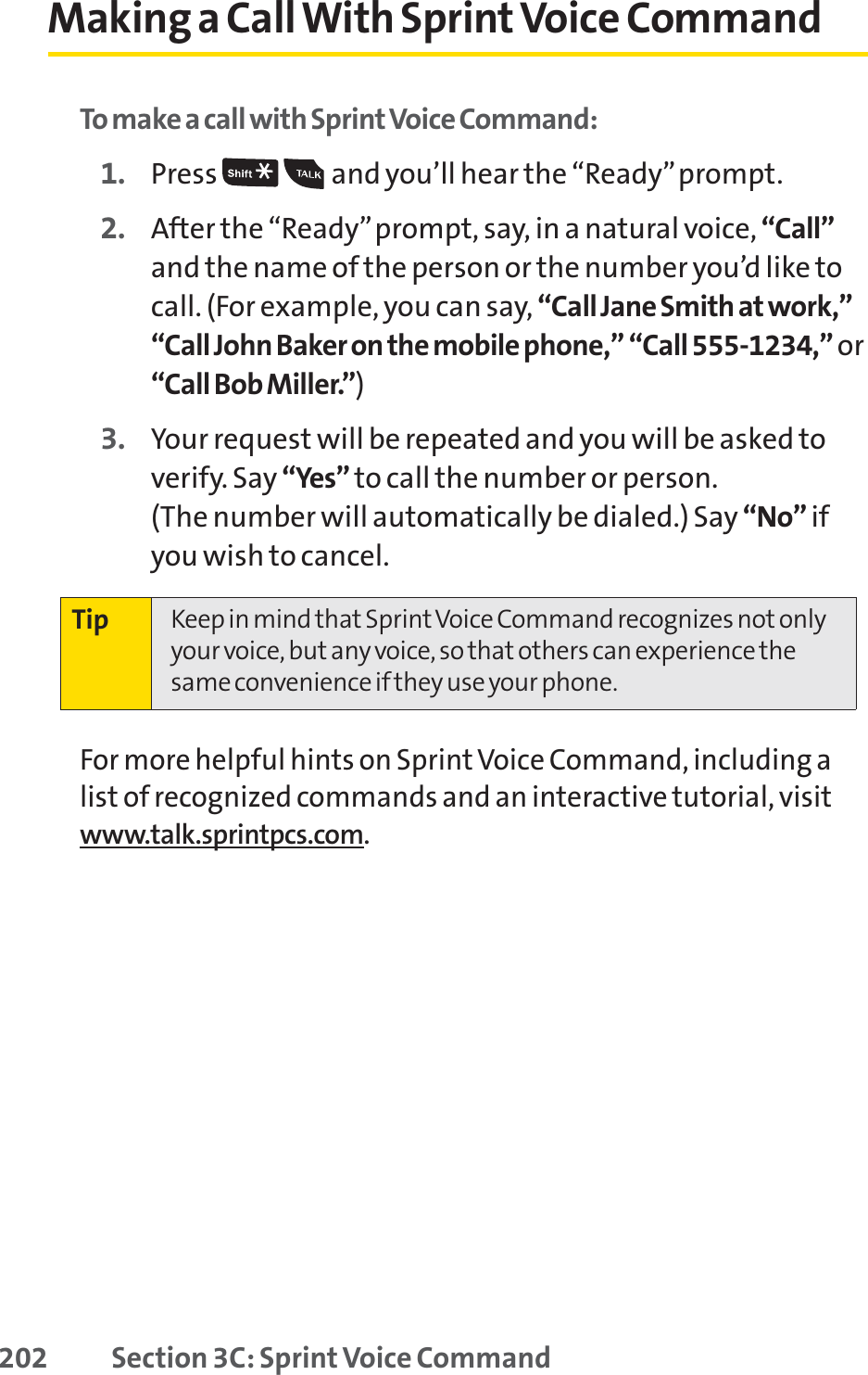 202 Section 3C: Sprint Voice CommandMaking a CallWith Sprint Voice CommandTo make a call with SprintVoice Command:1. Press  and you’ll hear the “Ready”prompt.2. After the “Ready”prompt, say, in a natural voice, “Call”and the name of the person or the number you’d like tocall. (For example, you can say, “Call Jane Smith at work,”“Call John Baker on the mobile phone,” “Call 555-1234,” or“Call Bob Miller.”)3. Your request will be repeated and you will be asked toverify. Say “Yes” to call the number or person. (The number will automatically be dialed.) Say “No” ifyou wish to cancel. For more helpful hints on Sprint Voice Command, including alist of recognized commands and an interactive tutorial, visitwww.talk.sprintpcs.com.Tip Keep in mind that Sprint Voice Command recognizes not onlyyour voice, but any voice, so that others can experience thesame convenience if they use your phone.