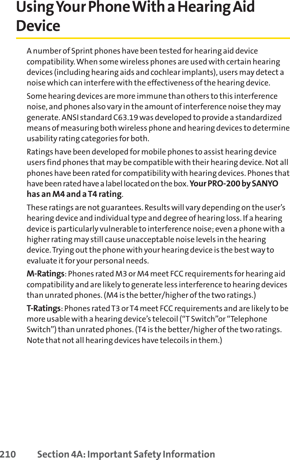 Using Your Phone With a Hearing AidDeviceA number of Sprint phones have been tested for hearing aid devicecompatibility. When some wireless phones are used with certain hearingdevices (including hearing aids and cochlear implants), users may detect anoise which can interfere with the effectiveness of the hearing device.Some hearing devices are more immune than others to this interferencenoise, and phones also vary in the amount of interference noise they maygenerate. ANSI standard C63.19 was developed to provide a standardizedmeans of measuring both wireless phone and hearing devices to determineusability rating categories for both.Ratings have been developed for mobile phones to assist hearing deviceusers find phones that may be compatible with their hearing device. Not allphones have been rated for compatibility with hearing devices. Phones thathave been rated have a label located on the box. Your PRO-200 by SANYOhas an M4 and a T4 rating.These ratings are not guarantees. Results will vary depending on the user’shearing device and individual type and degree of hearing loss. If a hearingdevice is particularly vulnerable to interference noise; even a phone with ahigher rating may still cause unacceptable noise levels in the hearingdevice. Trying out the phone with your hearing device is the best way toevaluate it for your personal needs.M-Ratings: Phones rated M3 or M4 meet FCC requirements for hearing aidcompatibility and are likely to generate less interference to hearing devicesthan unrated phones. (M4 is the better/higher of the two ratings.)T-Ratings: Phones rated T3 or T4 meet FCC requirements and are likely to bemore usable with a hearing device’s telecoil (“T Switch”or “TelephoneSwitch”) than unrated phones. (T4 is the better/higher of the two ratings.Note that not all hearing devices have telecoils in them.)210 Section 4A: Important Safety Information