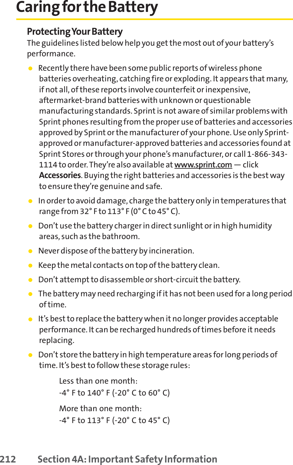 Caring for the BatteryProtecting Your BatteryThe guidelines listed below help you get the most out of your battery’sperformance.䢇Recently there have been some public reports of wireless phonebatteries overheating, catching fire or exploding. It appears that many,if not all, of these reports involve counterfeit or inexpensive,aftermarket-brand batteries with unknown or questionablemanufacturing standards. Sprint is not aware of similar problems withSprint phones resulting from the proper use of batteries and accessoriesapproved by Sprint or the manufacturer of your phone. Use only Sprint-approved or manufacturer-approved batteries and accessories found atSprint Stores or through your phone’s manufacturer, or call 1-866-343-1114 to order. They’re also available at www.sprint.com — clickAccessories. Buying the right batteries and accessories is the best wayto ensure they’re genuine and safe.䢇In order to avoid damage, charge the battery only in temperatures thatrange from 32° F to 113° F (0° C to 45° C).䢇Don’t use the battery charger in direct sunlight or in high humidityareas, such as the bathroom.䢇Never dispose of the battery by incineration.䢇Keep the metal contacts on top of the battery clean.䢇Don’t attempt to disassemble or short-circuit the battery.䢇The battery may need recharging if it has not been used for a long periodof time.䢇It’s best to replace the battery when it no longer provides acceptableperformance. It can be recharged hundreds of times before it needsreplacing.䢇Don’t store the battery in high temperature areas for long periods oftime. It’s best to follow these storage rules:Less than one month:-4° F to 140° F (-20° C to 60° C)More than one month:-4° F to 113° F (-20° C to 45° C)212 Section 4A: Important Safety Information