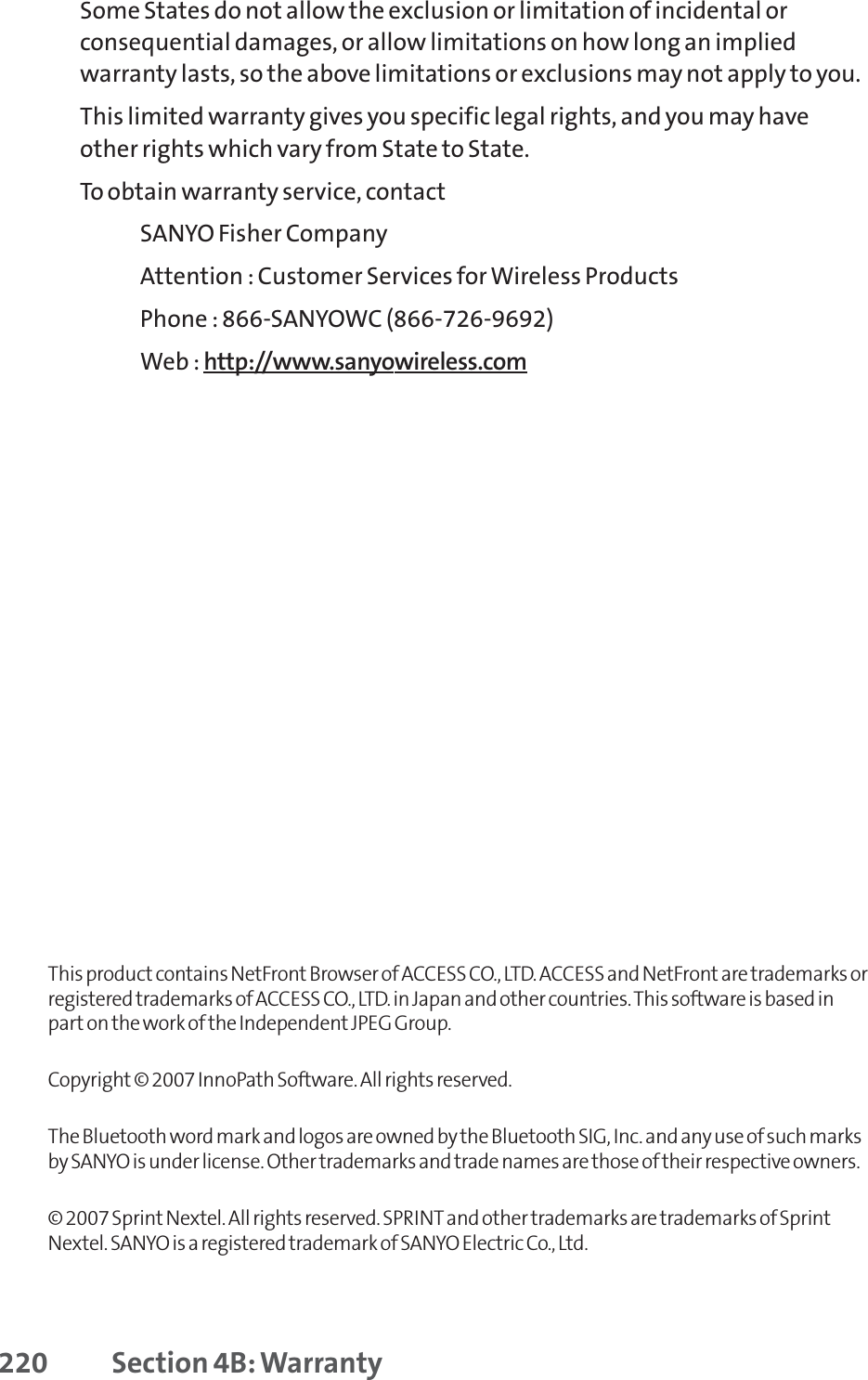 220 Section 4B: WarrantySome States do not allow the exclusion or limitation of incidental orconsequential damages, or allow limitations on how long an impliedwarranty lasts, so the above limitations or exclusions may not apply to you.This limited warranty gives you specific legal rights, and you may haveother rights which vary from State to State.To obtain warranty service, contactSANYO Fisher CompanyAttention : Customer Services for Wireless ProductsPhone : 866-SANYOWC (866-726-9692)Web : http://www.sanyowireless.comThis product contains NetFront Browser of ACCESS CO., LTD. ACCESS and NetFront are trademarks orregistered trademarks of ACCESS CO., LTD. in Japan and other countries. This software is based inpart on the work of the Independent JPEG Group.Copyright © 2007 InnoPath Software. All rights reserved.The Bluetooth word mark and logos are owned by the Bluetooth SIG, Inc. and any use of such marksby SANYO is under license. Other trademarks and trade names are those of their respective owners.© 2007 Sprint Nextel. All rights reserved. SPRINT and other trademarks are trademarks of SprintNextel. SANYO is a registered trademark of SANYO Electric Co., Ltd.