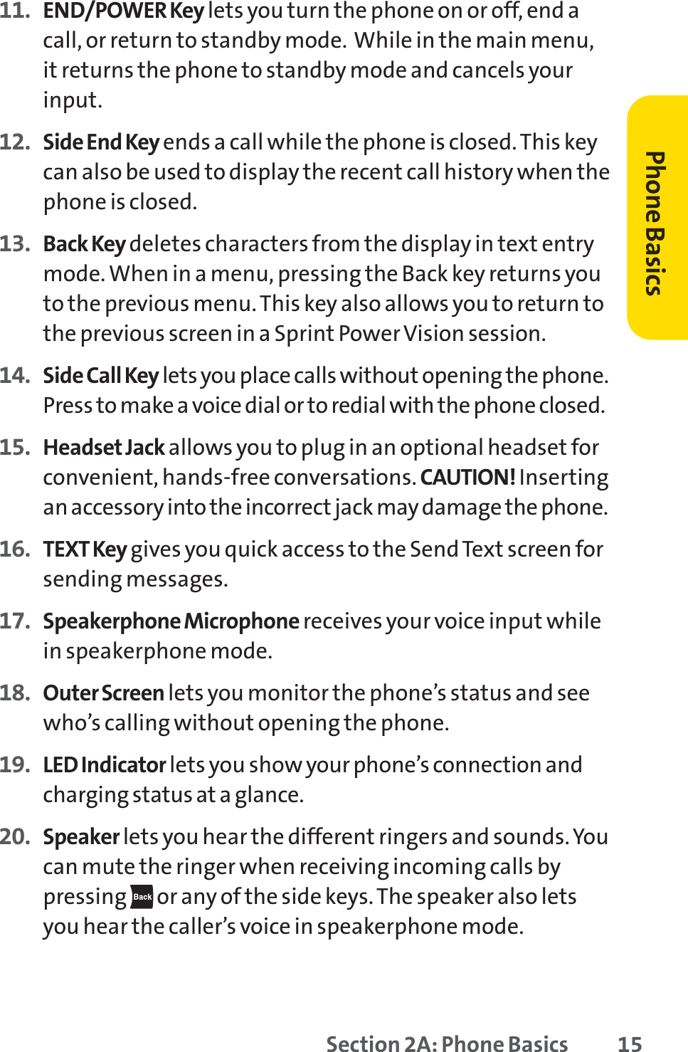 Section 2A: Phone Basics 1511. END/POWER Key lets you turn the phone on or off, end acall, or return to standby mode.  While in the main menu,it returns the phone to standby mode and cancels yourinput.12. Side End Key ends a call while the phone is closed. This keycan also be used to display the recent call history when thephone is closed.13. Back Key deletes characters from the display in text entrymode. When in a menu, pressing the Back key returns youto the previous menu. This key also allows you to return tothe previous screen in a Sprint Power Vision session.14. Side Call Key lets you place calls without opening the phone.Press to make a voice dial or to redial with the phone closed.15. Headset Jack allows you to plug in an optional headset forconvenient, hands-free conversations. CAUTION! Insertingan accessory into the incorrect jack may damage the phone.16. TEXT Key gives you quick access to the Send Text screen forsending messages.17. Speakerphone Microphone receives your voice input whilein speakerphone mode.18. Outer Screen lets you monitor the phone’s status and seewho’s calling without opening the phone.19. LED Indicator lets you show your phone’s connection andcharging status at a glance.20. Speaker lets you hear the different ringers and sounds. Youcan mute the ringer when receiving incoming calls bypressing or any of the side keys. The speaker also letsyou hear the caller’s voice in speakerphone mode.Phone Basics