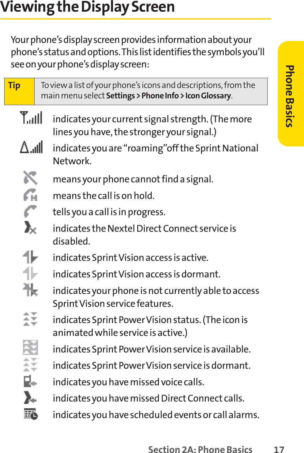 Section 2A: Phone Basics 17Viewing the Display ScreenYour phone’s display screen provides information about yourphone’s status and options. This list identifies the symbols you’llsee on your phone’s display screen:indicates your current signal strength. (The morelines you have, the stronger your signal.)indicates you are “roaming”off the Sprint NationalNetwork.means your phone cannot find a signal.means the call is on hold.tells you a call is in progress.indicates the Nextel Direct Connect service isdisabled.indicates Sprint Vision access is active.indicates Sprint Vision access is dormant.indicates your phone is not currently able to accessSprintVision service features.indicates Sprint Power Vision status. (The icon isanimated while service is active.)indicates Sprint Power Vision service is available.indicates Sprint Power Vision service is dormant.indicates you have missed voice calls.indicates you have missed Direct Connect calls.indicates you have scheduled events or call alarms.Tip To view a list of your phone’s icons and descriptions, from themain menu select Settings &gt; Phone Info &gt; Icon Glossary.Phone Basics