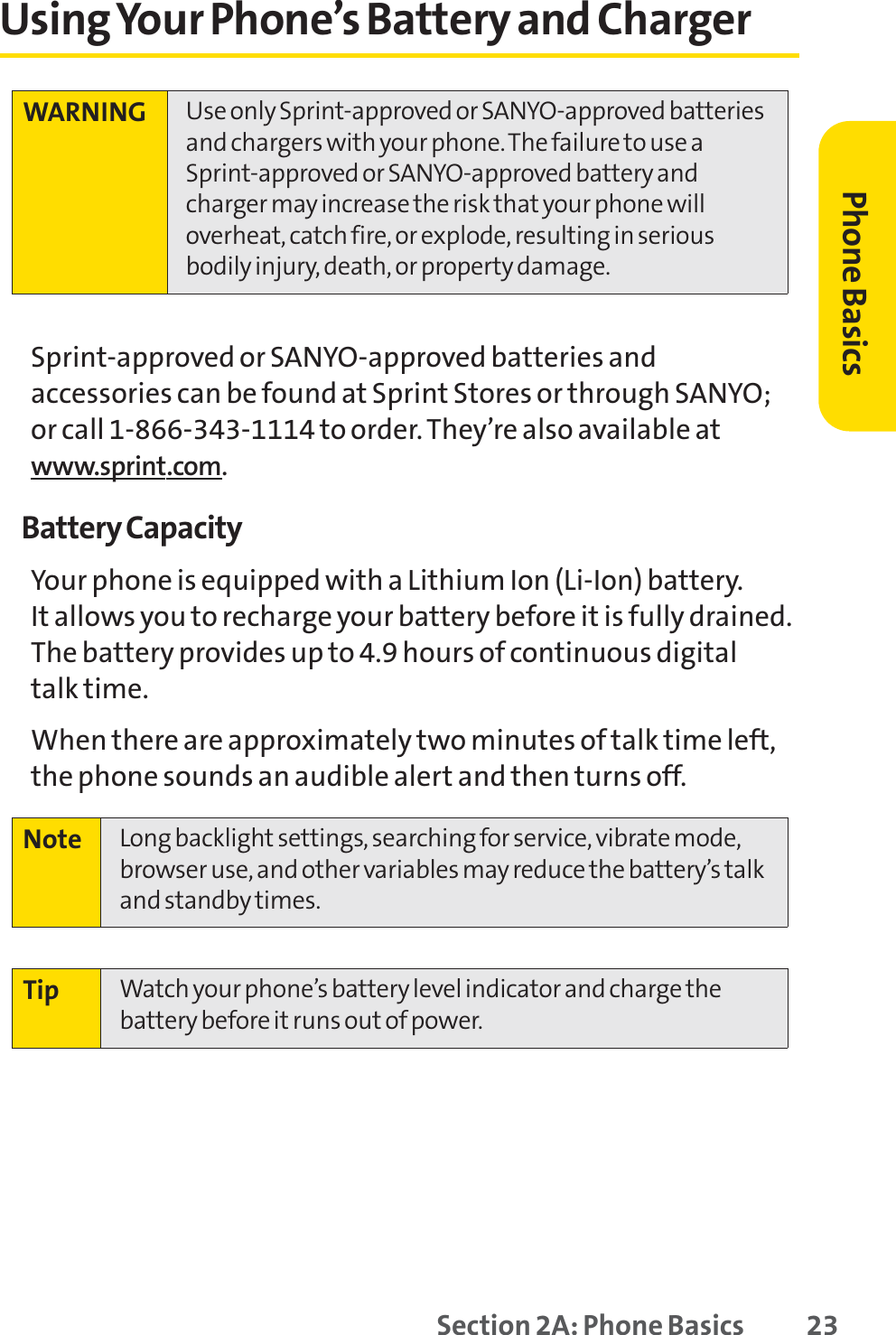 Section 2A: Phone Basics 23Using Your Phone’s Battery and ChargerSprint-approved or SANYO-approved batteries andaccessories can be found at Sprint Stores or through SANYO;or call 1-866-343-1114 to order. They’re also available atwww.sprint.com.Battery CapacityYour phone is equipped with a Lithium Ion (Li-Ion) battery. It allows you to recharge your battery before it is fully drained.The battery provides up to 4.9 hours of continuous digital talk time.When there are approximately two minutes of talk time left,the phone sounds an audible alert and then turns off.Tip Watch your phone’s battery level indicator and charge thebattery before it runs out of power.Note Long backlight settings, searching for service, vibrate mode,browser use, and other variables may reduce the battery’s talkand standby times.WARNING Use only Sprint-approved or SANYO-approved batteriesand chargers with your phone. The failure to use aSprint-approved or SANYO-approved battery andcharger may increase the risk that your phone willoverheat, catch fire, or explode, resulting in seriousbodily injury, death, or property damage.Phone Basics