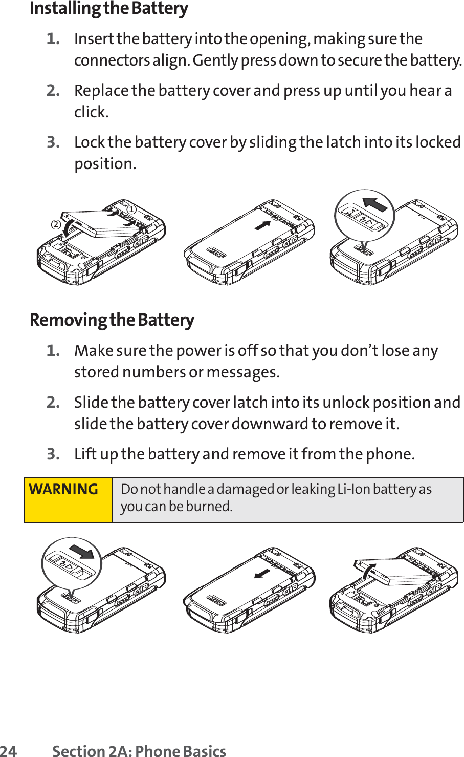 24 Section 2A: Phone BasicsInstalling the Battery1. Insert the battery into the opening, making sure theconnectors align. Gently press down to secure the battery.2. Replace the battery cover and press up until you hear aclick.3. Lock the battery cover by sliding the latch into its lockedposition.Removing the Battery1. Make sure the power is off so that you don’t lose anystored numbers or messages.2. Slide the battery cover latch into its unlock position andslide the battery cover downward to remove it.3. Lift up the battery and remove it from the phone.WARNING Do not handle a damaged or leaking Li-Ion battery asyou can be burned.21