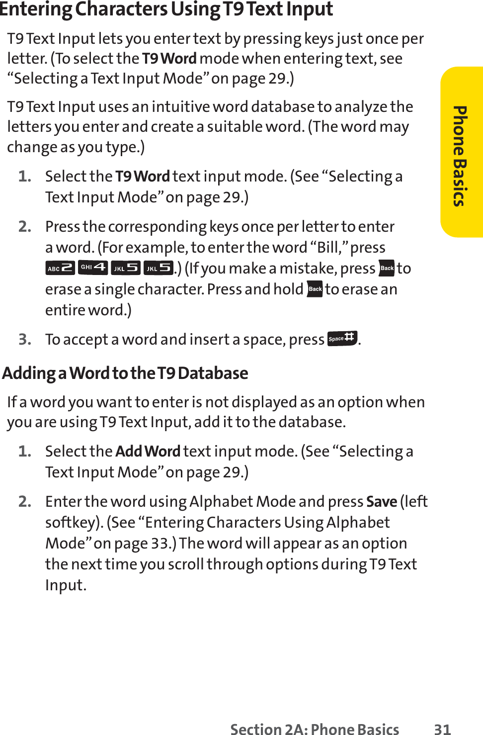 Section 2A: Phone Basics 31Entering Characters Using T9 Text InputT9 Text Input lets you enter text by pressing keys just once perletter. (To select the T9 Word mode when entering text, see“Selecting a Text Input Mode”on page 29.)T9 Text Input uses an intuitive word database to analyze theletters you enter and create a suitable word. (The word maychange as you type.) 1. Select the T9 Word text input mode. (See “Selecting aText Input Mode”on page 29.)2. Press the corresponding keys once per letter to enter a word. (For example, to enter the word “Bill,”press .) (If you make a mistake, press  toerase a single character. Press and hold  to erase anentire word.)3. To accept a word and insert a space, press  .Adding a Word to the T9 DatabaseIf a word you want to enter is not displayed as an option whenyou are using T9 Text Input, add it to the database.1. Select the Add Word text input mode. (See “Selecting aText Input Mode”on page 29.)2. Enter the word using Alphabet Mode and press Save (leftsoftkey). (See “Entering Characters Using AlphabetMode”on page 33.) The word will appear as an optionthe next time you scroll through options during T9 TextInput.Phone Basics