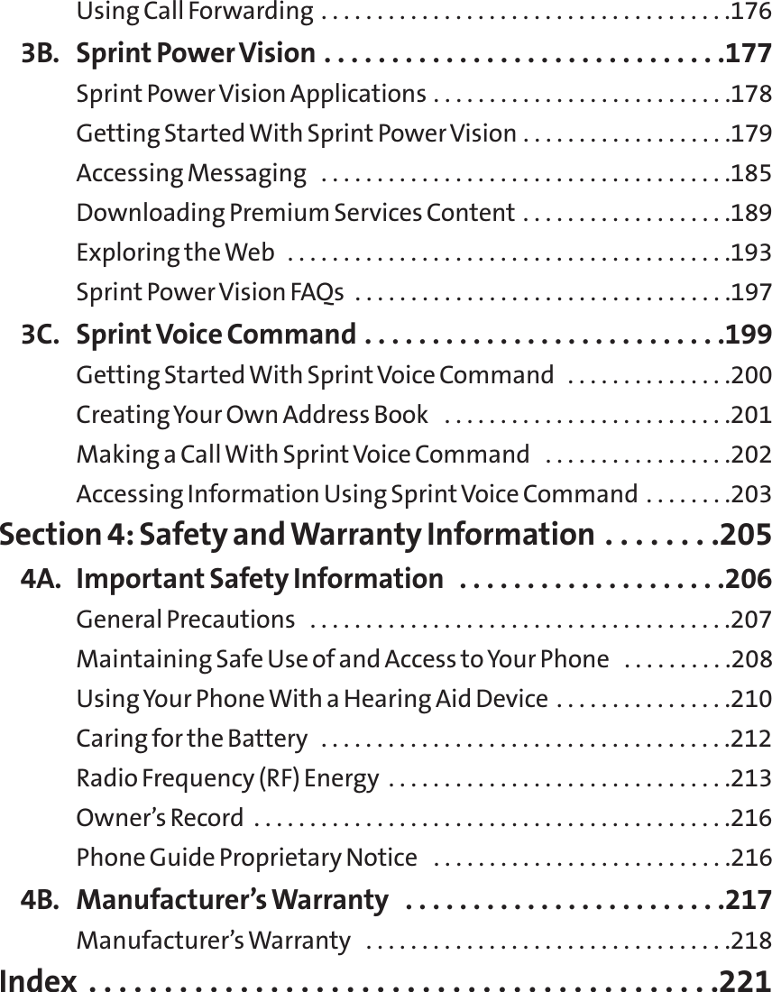 Using Call Forwarding . . . . . . . . . . . . . . . . . . . . . . . . . . . . . . . . . . . . .1763B. Sprint Power Vision . . . . . . . . . . . . . . . . . . . . . . . . . . . . . .177Sprint Power Vision Applications . . . . . . . . . . . . . . . . . . . . . . . . . . .178Getting Started With Sprint Power Vision . . . . . . . . . . . . . . . . . . .179Accessing Messaging  . . . . . . . . . . . . . . . . . . . . . . . . . . . . . . . . . . . . .185Downloading Premium Services Content . . . . . . . . . . . . . . . . . . .189Exploring the Web  . . . . . . . . . . . . . . . . . . . . . . . . . . . . . . . . . . . . . . . .193Sprint Power Vision FAQs  . . . . . . . . . . . . . . . . . . . . . . . . . . . . . . . . . .1973C. Sprint Voice Command . . . . . . . . . . . . . . . . . . . . . . . . . . .199Getting Started With SprintVoice Command  . . . . . . . . . . . . . . .200Creating Your Own Address Book  . . . . . . . . . . . . . . . . . . . . . . . . . .201Making a Call With Sprint Voice Command  . . . . . . . . . . . . . . . . .202Accessing Information Using Sprint Voice Command . . . . . . . .203Section 4: Safety and Warranty Information . . . . . . . .2054A. Important Safety Information  . . . . . . . . . . . . . . . . . . . .206General Precautions  . . . . . . . . . . . . . . . . . . . . . . . . . . . . . . . . . . . . . .207Maintaining Safe Use of and Access to Your Phone  . . . . . . . . . .208Using Your Phone With a Hearing Aid Device . . . . . . . . . . . . . . . .210Caring for the Battery  . . . . . . . . . . . . . . . . . . . . . . . . . . . . . . . . . . . . .212Radio Frequency (RF) Energy  . . . . . . . . . . . . . . . . . . . . . . . . . . . . . . .213Owner’s Record  . . . . . . . . . . . . . . . . . . . . . . . . . . . . . . . . . . . . . . . . . . .216Phone Guide Proprietary Notice  . . . . . . . . . . . . . . . . . . . . . . . . . . .2164B. Manufacturer’s Warranty  . . . . . . . . . . . . . . . . . . . . . . . .217Manufacturer’s Warranty  . . . . . . . . . . . . . . . . . . . . . . . . . . . . . . . . .218Index . . . . . . . . . . . . . . . . . . . . . . . . . . . . . . . . . . . . . . . . . .221