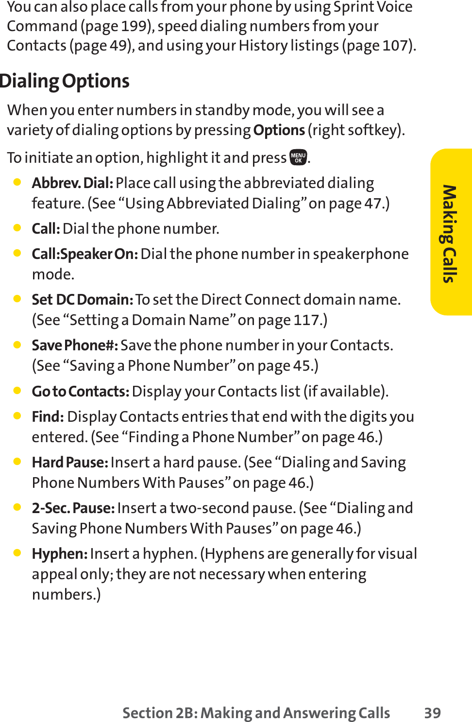 Section 2B: Making and Answering Calls 39You can also place calls from your phone by using Sprint VoiceCommand (page 199), speed dialing numbers from yourContacts (page 49), and using your History listings (page 107).Dialing OptionsWhen you enter numbers in standby mode, you will see avariety of dialing options by pressing Options (right softkey).To initiate an option, highlight it and press  .䢇Abbrev. Dial: Place call using the abbreviated dialingfeature. (See “Using Abbreviated Dialing”on page 47.)䢇Call: Dial the phone number.䢇Call:Speaker On: Dial the phone number in speakerphonemode.䢇Set DC Domain: To set the Direct Connect domain name.(See “Setting a Domain Name”on page 117.)䢇Save Phone#: Save the phone number in your Contacts.(See “Saving a Phone Number”on page 45.)䢇Go to Contacts: Display your Contacts list (if available).䢇Find: Display Contacts entries that end with the digits youentered. (See “Finding a Phone Number”on page 46.)䢇HardPause: Insert a hard pause. (See “Dialing and SavingPhone Numbers With Pauses”on page 46.)䢇2-Sec. Pause: Insert a two-second pause. (See “Dialing andSaving Phone Numbers With Pauses”on page 46.)䢇Hyphen: Insert a hyphen. (Hyphens are generally for visualappeal only; they are not necessary when enteringnumbers.)Making Calls