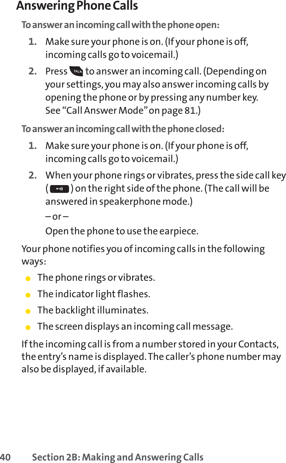 40 Section 2B: Making and Answering CallsAnswering Phone CallsTo answer an incoming call with the phone open:1. Make sure your phone is on. (If your phone is off,incoming calls go to voicemail.)2. Press  to answer an incoming call.(Depending onyour settings, you may also answer incoming calls byopening the phone or by pressing any number key. See “Call Answer Mode”on page 81.)To answer an incoming call with the phone closed:1. Make sure your phone is on. (If your phone is off,incoming calls go to voicemail.)2. When your phone rings or vibrates, press the side call key( ) on the right side of the phone. (The call will beanswered in speakerphone mode.)– or – Open the phone to use the earpiece.Your phone notifies you of incoming calls in the followingways:䢇The phone rings or vibrates.䢇The indicator light flashes.䢇The backlight illuminates.䢇The screen displays an incoming call message.If the incoming call is from a number stored in your Contacts,the entry’s name is displayed. The caller’s phone number mayalso be displayed, if available.