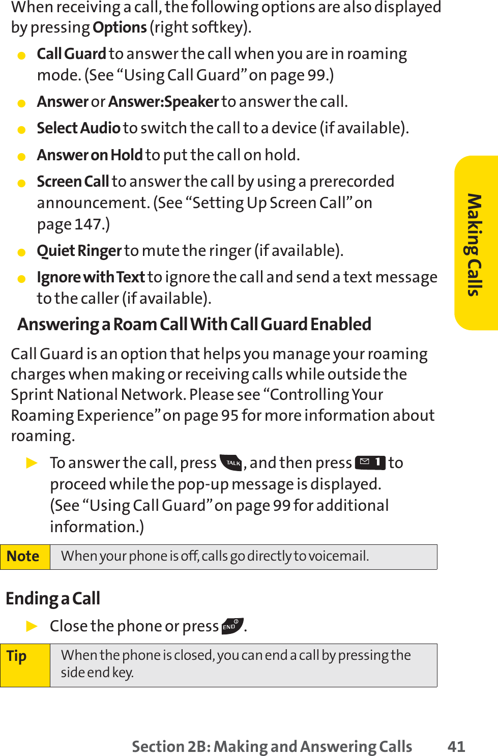 Section 2B: Making and Answering Calls 41When receiving a call, the following options are also displayedby pressing Options (right softkey).䢇Call Guard to answer the call when you are in roamingmode. (See “Using Call Guard”on page 99.)䢇Answer or Answer:Speaker to answer the call.䢇Select Audio to switch the call to a device (if available).䢇Answer on Hold to put the call on hold.䢇Screen Call to answer the call by using a prerecordedannouncement. (See “Setting Up Screen Call”on page 147.)䢇Quiet Ringer to mute the ringer (if available).䢇Ignore with Text to ignore the call and send a text messageto the caller (if available).Answering a Roam Call With Call Guard EnabledCall Guard is an option that helps you manage your roamingcharges when making or receiving calls while outside theSprint National Network. Please see “Controlling YourRoaming Experience”on page 95 for more information aboutroaming.䊳To answer the call, press  , and then press  toproceed while the pop-up message is displayed. (See “Using Call Guard”on page 99 for additionalinformation.)Ending a Call䊳Close the phone or press  .Tip When the phone is closed, you can end a call by pressing theside end key.Note When your phone is off, calls go directly to voicemail.Making Calls