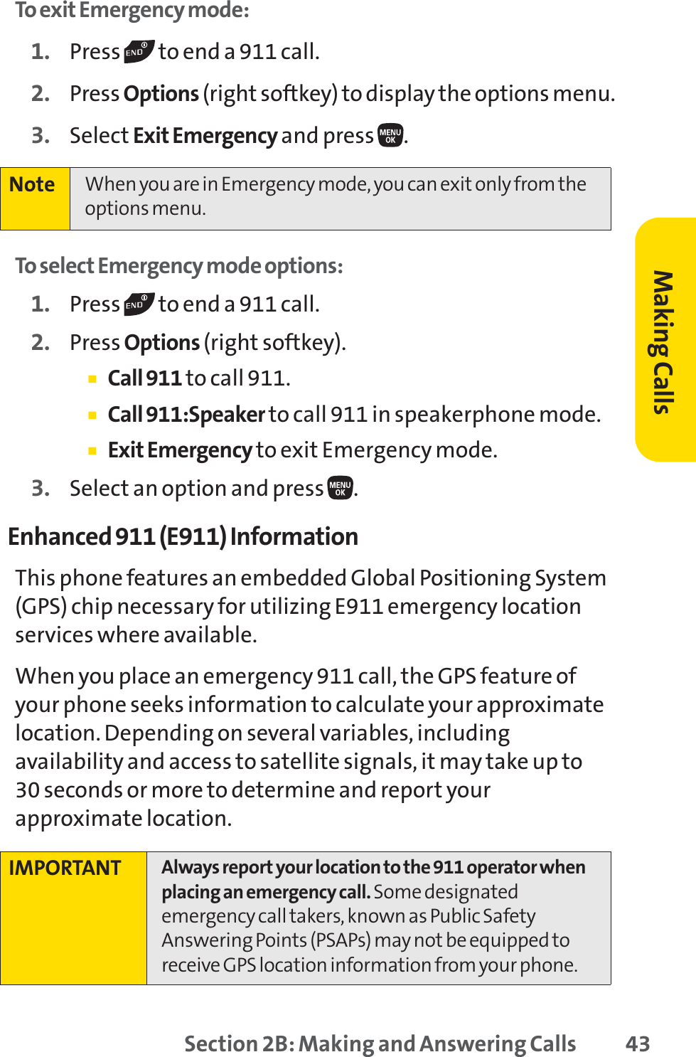 Section 2B: Making and Answering Calls 43To exit Emergency mode:1. Press  to end a 911 call.2. Press Options (right softkey) to display the options menu.3. Select Exit Emergency and press  .To select Emergency mode options:1. Press  to end a 911 call.2. Press Options (right softkey).䡲Call 911 to call 911.䡲Call 911:Speaker to call 911 in speakerphone mode.䡲Exit Emergency to exit Emergency mode.3. Select an option and press  .Enhanced 911 (E911) InformationThis phone features an embedded Global Positioning System(GPS) chip necessary for utilizing E911 emergency locationservices where available. When you place an emergency 911 call, the GPS feature ofyour phone seeks information to calculate your approximatelocation. Depending on several variables, includingavailability and access to satellite signals, it may take up to 30 seconds or more to determine and report yourapproximate location.IMPORTANT Always report your location to the 911 operator whenplacing an emergency call. Some designatedemergency call takers, known as Public SafetyAnswering Points (PSAPs) may not be equipped toreceive GPS location information from your phone.Note When you are in Emergency mode, you can exit only from theoptions menu.Making Calls