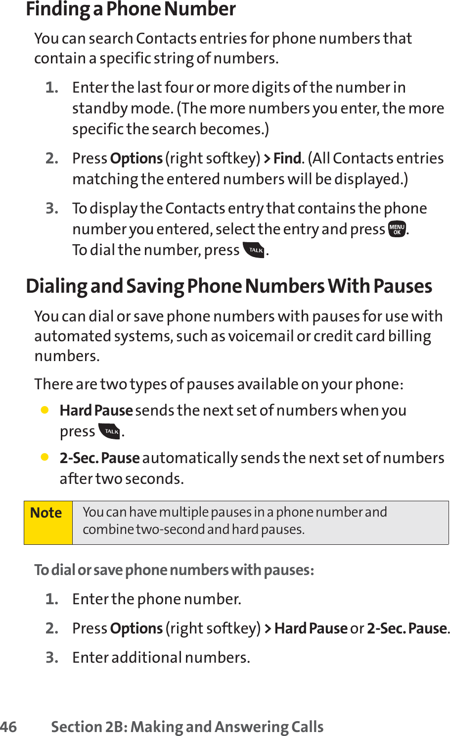 46 Section 2B: Making and Answering CallsFinding a Phone NumberYou can search Contacts entries for phone numbers thatcontain a specific string of numbers.1. Enter the last four or more digits of the number instandby mode. (The more numbers you enter, the morespecific the search becomes.)2. Press Options (right softkey)&gt; Find. (All Contacts entriesmatching the entered numbers will be displayed.)3. To display the Contacts entry that contains the phonenumber you entered, select the entry and press  . To dial the number, press  . Dialing and Saving Phone Numbers With PausesYou can dial or save phone numbers with pauses for use withautomated systems, such as voicemail or credit card billingnumbers. There are two types of pauses available on your phone:䢇Hard Pause sends the next set of numbers when you press .䢇2-Sec. Pause automatically sends the next set of numbersafter two seconds.To dial or save phone numbers with pauses:1. Enter the phone number.2. Press Options (right softkey) &gt; Hard Pause or 2-Sec. Pause.3. Enter additional numbers.Note You can have multiple pauses in a phone number andcombine two-second and hard pauses.