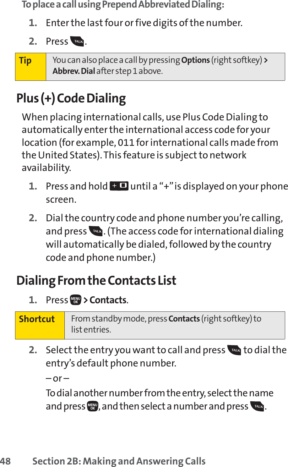 48 Section 2B: Making and Answering CallsTo place a call using Prepend Abbreviated Dialing:1. Enter the last four or five digits of the number.2. Press .Plus (+) Code DialingWhen placing international calls, use Plus Code Dialing toautomatically enter the international access code for yourlocation (for example, 011 for international calls made fromthe United States). This feature is subject to networkavailability.1. Press and hold  until a “+”is displayed on your phonescreen.2. Dial the country code and phone number you’re calling,and press  . (The access code for international dialingwill automatically be dialed, followed by the countrycode and phone number.)Dialing From the Contacts List1. Press  &gt;Contacts.2. Select the entry you want to call and press  to dial theentry’s default phone number.– or –To dial another number from the entry, select the nameand press  , and then select a number and press  . Shortcut From standby mode, press Contacts (right softkey) to list entries.Tip You can also place a call by pressing Options (right softkey) &gt;Abbrev. Dial after step 1 above.