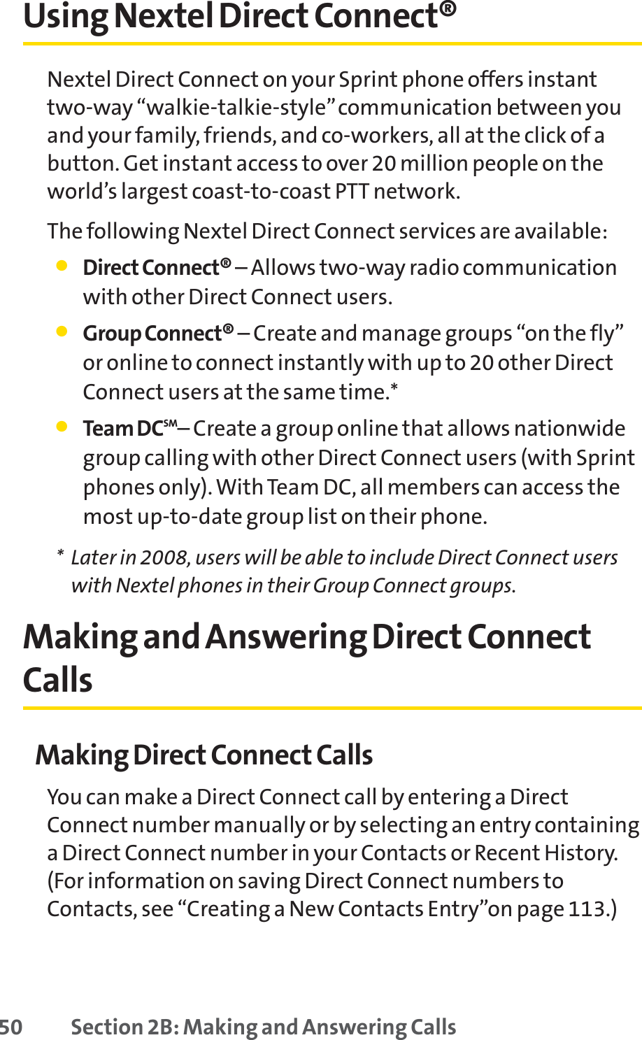 50 Section 2B: Making and Answering CallsUsing Nextel Direct Connect®Nextel Direct Connect on your Sprint phone offers instanttwo-way “walkie-talkie-style”communication between youand your family, friends, and co-workers, all at the click of abutton. Get instant access to over 20 million people on theworld’s largest coast-to-coast PTT network.The following Nextel Direct Connect services are available:䢇Direct Connect® – Allows two-way radio communicationwith other Direct Connect users.䢇Group Connect® – Create and manage groups “on the fly”or online to connect instantly with up to 20 other DirectConnect users at the same time.*䢇Team DCSM– Create a group online that allows nationwidegroup calling with other Direct Connect users (with Sprintphones only). With Team DC, all members can access themost up-to-date group list on their phone.* Later in 2008, users will be able to include Direct Connect userswith Nextel phones in their Group Connect groups.Making and Answering Direct ConnectCallsMaking Direct Connect CallsYou can make a Direct Connect call by entering a DirectConnect number manually or by selecting an entry containinga Direct Connect number in your Contacts or Recent History.(For information on saving Direct Connect numbers toContacts, see “Creating a New Contacts Entry”on page 113.)